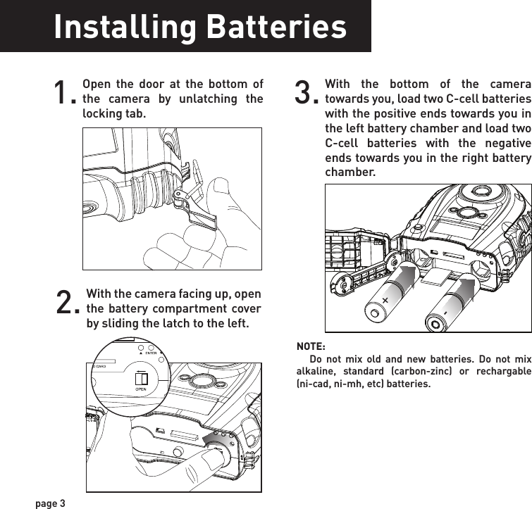 Installing BatteriesOpen the door at the bottom of the camera by unlatching the locking tab.1.With the camera facing up, open the battery compartment cover by sliding the latch to the left. 2.With the bottom of the camera towards you, load two C-cell batteries with the positive ends towards you in the left battery chamber and load two C-cell batteries with the negative ends towards you in the right battery chamber.3.Close battery compartment cover. To latch the cover simply pull the latch slightly to the left as you close the battery compartment cover.4. Load SD memory card (up to 32GB not included) into the SD card slot with the connectors facing up.5.+-NOTE:    Do not mix old and new batteries. Do not mix alkaline, standard (carbon-zinc) or rechargable (ni-cad, ni-mh, etc) batteries.TIPS:    Make sure the SD Card is unlocked (small switch on the side of the SD Card) or the camera LCD will read “LOCK”.IMPORTANT:       Make sure the camera is powered off before removing or installing an SD card.   If you are using an SD card from other cameras, please make sure to format the SD card in your computer prior to use in your camera. New cards are ok to use straight from the package.page 3page 4