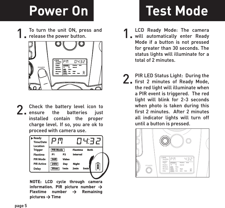 ReadyTime/DateLocationTriggerFlextimePIR ModePIR ActiveDelayPIR Mode                  Flextime        BothP1               P2             IntervalStill            Video24Hr          Day          Night30sec       1min        2min        5minReadyTime/DateLocationTriggerFlextimePIR ModePIR ActiveDelayPIR Mode                  Flextime        BothP1               P2             IntervalStill            Video24Hr          Day          Night30sec       1min        2min        5minPower SavePower OnSetting TimeTest Mode1.Check the battery level icon to ensure the batteries just installed contain the proper charge level. If so, you are ok to proceed with camera use.2.To turn the unit ON, press and release the power button.1. To change date and time, start by pressing and release the center navigation button to set the hour.2. Press the left or right navigation button to go up or down in sequence.3. When the hour is set, repeat steps 1 and 2 to set the minutes.page 5page 6NOTE: LCD cycle through camera information. PIR picture number &gt; Flextime number &gt; Remaining pictures &gt; TimeAfter 30 seconds without any buttons being pushed, the LCD will turn off and camera enters into Power Save or Ready Mode.1.The LCD screen can be awak-ened by pressing the Power button briefly.      Note: The LCD will not “wake up” when camera is writing to memory.2.PIR LED Status Light:  During the first 2 minutes of Ready Mode, the red light will illuminate when a PIR event is triggered.  The red light will blink for 2-3 seconds when photo is taken during this first 2 minutes.  After 2 minutes all indicator lights will turn off until a button is pressed.1. LCD Ready Mode: The camera will automatically enter Ready Mode if a button is not pressed for greater than 30 seconds. The status lights will illuminate for a total of 2 minutes.2.ReadyTime/DateLocationTriggerFlextimePIR ModePIR ActiveDelayPIR Mode                  Flextime        BothP1               P2             IntervalStill            Video24Hr          Day          Night30sec       1min        2min        5minPOWERPOWERReadyTime/DateLocationTriggerFlextimePIR ModePIR ActiveDelayPIR Mode                  Flextime        BothP1               P2             IntervalStill            Video24Hr          Day          Night30sec       1min        2min        5minReadyTime/DateLocationTriggerFlextimePIR ModePIR ActiveDelayPIR Mode                  Flextime        BothP1               P2             IntervalStill            Video24Hr          Day          Night30sec       1min        2min        5minPOWERReadyTime/DateLocationTriggerFlextimePIR ModePIR ActiveDelayPIR Mode                  Flextime        BothP1               P2             IntervalStill            Video24Hr          Day          Night30sec       1min        2min        5min