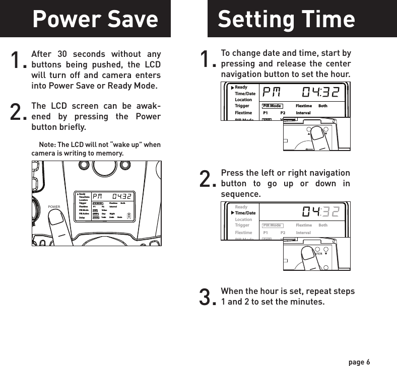 ReadyTime/DateLocationTriggerFlextimePIR ModePIR ActiveDelayPIR Mode                  Flextime        BothP1               P2             IntervalStill            Video24Hr          Day          Night30sec       1min        2min        5minReadyTime/DateLocationTriggerFlextimePIR ModePIR ActiveDelayPIR Mode                  Flextime        BothP1               P2             IntervalStill            Video24Hr          Day          Night30sec       1min        2min        5minPower SavePower OnSetting TimeTest Mode1.Check the battery level icon to ensure the batteries just installed contain the proper charge level. If so, you are ok to proceed with camera use.2.To turn the unit ON, press and release the power button.1. To change date and time, start by pressing and release the center navigation button to set the hour.2. Press the left or right navigation button to go up or down in sequence.3. When the hour is set, repeat steps 1 and 2 to set the minutes.page 5page 6NOTE: LCD cycle through camera information. PIR picture number &gt; Flextime number &gt; Remaining pictures &gt; TimeAfter 30 seconds without any buttons being pushed, the LCD will turn off and camera enters into Power Save or Ready Mode.1.The LCD screen can be awak-ened by pressing the Power button briefly.      Note: The LCD will not “wake up” when camera is writing to memory.2.PIR LED Status Light:  During the first 2 minutes of Ready Mode, the red light will illuminate when a PIR event is triggered.  The red light will blink for 2-3 seconds when photo is taken during this first 2 minutes.  After 2 minutes all indicator lights will turn off until a button is pressed.1. LCD Ready Mode: The camera will automatically enter Ready Mode if a button is not pressed for greater than 30 seconds. The status lights will illuminate for a total of 2 minutes.2.ReadyTime/DateLocationTriggerFlextimePIR ModePIR ActiveDelayPIR Mode                  Flextime        BothP1               P2             IntervalStill            Video24Hr          Day          Night30sec       1min        2min        5minPOWERPOWERReadyTime/DateLocationTriggerFlextimePIR ModePIR ActiveDelayPIR Mode                  Flextime        BothP1               P2             IntervalStill            Video24Hr          Day          Night30sec       1min        2min        5minReadyTime/DateLocationTriggerFlextimePIR ModePIR ActiveDelayPIR Mode                  Flextime        BothP1               P2             IntervalStill            Video24Hr          Day          Night30sec       1min        2min        5minPOWERReadyTime/DateLocationTriggerFlextimePIR ModePIR ActiveDelayPIR Mode                  Flextime        BothP1               P2             IntervalStill            Video24Hr          Day          Night30sec       1min        2min        5min