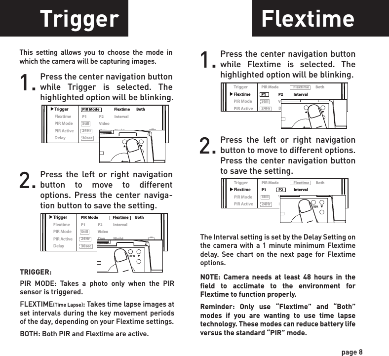 ReadyTime/DateLocationTriggerFlextimePIR ModePIR ActiveDelayPIR Mode                  Flextime        BothP1               P2             IntervalStill            Video24Hr          Day          Night30sec       1min        2min        5minReadyTime/DateLocationTriggerFlextimePIR ModePIR ActiveDelayPIR Mode                  Flextime        BothP1               P2             IntervalStill            Video24Hr          Day          Night30sec       1min        2min        5minReadyTime/DateLocationTriggerFlextimePIR ModePIR ActiveDelayPIR Mode                  Flextime        BothP1               P2             IntervalStill            Video24Hr          Day          Night30sec       1min        2min        5minReadyTime/DateLocationTriggerFlextimePIR ModePIR ActiveDelayPIR Mode                  Flextime        BothP1               P2             IntervalStill            Video24Hr          Day          Night30sec       1min        2min        5minReadyTime/DateLocationTriggerFlextimePIR ModePIR ActiveDelayPIR Mode                  Flextime        BothP1               P2             IntervalStill            Video24Hr          Day          Night30sec       1min        2min        5minReadyTime/DateLocationTriggerFlextimePIR ModePIR ActiveDelayPIR Mode                  Flextime        BothP1               P2             IntervalStill            Video24Hr          Day          Night30sec       1min        2min        5minReadyTime/DateLocationTriggerFlextimePIR ModePIR ActiveDelayPIR Mode                  Flextime        BothP1               P2             IntervalStill            Video24Hr          Day          Night30sec       1min        2min        5minSetting DateTrigger FlextimeLocation1. Press the center navigation button after setting the minute to change the Day.2. Press the left or right navigation button to go up or down in sequence.3. When the DAY is set, repeat steps 1 and 2 to set the Month and Year.1. Press the center navigation button while Location is selected. The first character will be blinking.1. Press the center navigation button while Trigger is selected. The highlighted option will be blinking.TRIGGER:PIR  MODE: Takes a photo only when the PIR sensor is triggered.FLEXTIME(Time Lapse): Takes time lapse images at set intervals during the key movement periods of the day, depending on your Flextime settings.BOTH: Both PIR and Flextime are active.The Interval setting is set by the Delay Setting on the camera with a 1 minute minimum Flextime delay. See chart on the next page for Flextime options.NOTE: Camera needs at least 48 hours in the field to acclimate to the environment for Flextime to function properly.Reminder: Only use “Flextime” and “Both” modes if you are wanting to use time lapse technology. These modes can reduce battery life versus the standard “PIR” mode.2. Press the left or right navigation button to move to different options. Press the center naviga-tion button to save the setting.2. Press the left or right navigation button to go up or down in sequence. Press the center navigation button when the character shown is what you want and move to the next character.3. Repeat steps 1 and 2 to set the rest of the characters. Press the center navigation button to skip spaces and save the location name.1. Press the center navigation button while Flextime is selected. The highlighted option will be blinking.2. Press the left or right navigation button to move to different options. Press the center navigation button to save the setting.page 7page 8ReadyTime/DateLocationTriggerFlextimePIR ModePIR ActiveDelayPIR Mode                  Flextime        BothP1               P2             IntervalStill            Video24Hr          Day          Night30sec       1min        2min        5minPOWERThis setting allows you to choose the mode in which the camera will be capturing images.POWERSave the location of the area the camera was installed. This is for your reference and is optional. If you do not wish to name your location skip to the next step.