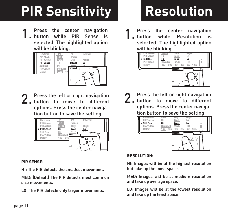 ReadyTime/DateLocationTriggerFlextimePIR ModePIR ActivePIR SenseStill ResPic/VideoDelayPIR Mode      Flextime      Both P1                    P2                   Interval Still                  Video24Hr                Day                NightHi                      Med               LoHi                      Med               LoRegular          Wide              HD15s      30s      1m     2m      5m    10mReadyTime/DateLocationTriggerFlextimePIR ModePIR ActivePIR SenseStill ResPic/VideoDelayPIR Mode      Flextime      Both P1                    P2                   Interval Still                  Video24Hr                Day                NightHi                      Med               LoHi                      Med               LoRegular          Wide              HD15s      30s      1m     2m      5m    10mReadyTime/DateLocationTriggerFlextimePIR ModePIR ActivePIR SenseStill ResPic/VideoDelayPIR Mode      Flextime      Both P1                    P2                   Interval Still                  Video24Hr                Day                NightHi                      Med               LoHi                      Med               LoRegular          Wide              HD15s      30s      1m     2m      5m    10mReadyTime/DateLocationTriggerFlextimePIR ModePIR ActivePIR SenseStill ResPic/VideoDelayPIR Mode      Flextime      Both P1                    P2                   Interval Still                  Video24Hr                Day                NightHi                      Med               LoHi                      Med               LoRegular          Wide              HD15s      30s      1m     2m      5m    10mReadyTime/DateLocationTriggerFlextimePIR ModePIR ActivePIR SenseStill ResPic/VideoDelayPIR Mode      Flextime      Both P1                    P2                   Interval Still                  Video24Hr                Day                NightHi                      Med               LoHi                      Med               LoRegular          Wide              HD15s      30s      1m     2m      5m    10mReadyTime/DateLocationTriggerFlextimePIR ModePIR ActivePIR SenseStill ResPic/VideoDelayPIR Mode      Flextime      Both P1                    P2                   Interval Still                  Video24Hr                Day                NightHi                      Med               LoHi                      Med               LoRegular          Wide              HD15s      30s      1m     2m      5m    10mReadyTime/DateLocationTriggerFlextimePIR ModePIR ActivePIR SenseStill ResPic/VideoDelayPIR Mode      Flextime      Both P1                    P2                   Interval Still                  Video24Hr                Day                NightHi                      Med               LoHi                      Med               LoRegular          Wide              HD15s      30s      1m     2m      5m    10mReadyTime/DateLocationTriggerFlextimePIR ModePIR ActivePIR SenseStill ResPic/VideoDelayPIR Mode      Flextime      Both P1                    P2                   Interval Still                  Video24Hr                Day                NightHi                      Med               LoHi                      Med               LoRegular          Wide              HD15s      30s      1m     2m      5m    10mpage 11page 12Picture/Video1. Press the center navigation button while Picture is selected. The highlighted option will be blinking.PICTURE:REGULAR: Images taken will be in regular angle or 4:3 aspect ratio.WIDE: Images taken will be in wide angle or 16:9 aspect ratio.2. Press the left or right navigation button to move to different options. Press the center naviga-tion button to save the setting.Resolution1. Press the center navigation button while Resolution is selected. The highlighted option will be blinking.RESOLUTION:HI: Images will be at the highest resolution but take up the most space.MED: Images will be at medium resolution and take up average space.LO: Images will be at the lowest resolution and take up the least space.2. Press the left or right navigation button to move to different options. Press the center naviga-tion button to save the setting.Delay1. Press the center navigation button while Delay is selected. The highlighted option will be blinking.2. Press the left or right navigation button to move to different options. Press the center naviga-tion button to save the setting.PIR Sensitivity1. Press the center navigation button while PIR Sense is selected. The highlighted option will be blinking.PIR SENSE:HI: The PIR detects the smallest movement.MED: (Default) The PIR detects most common size movements.LO: The PIR detects only larger movements.2. Press the left or right navigation button to move to different options. Press the center naviga-tion button to save the setting.DELAY: The time before the camera is able to take another picture.PIR Mode: minimum 15sFLEXTIME Mode: minimum 1 minute