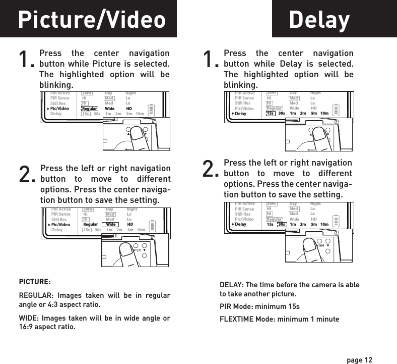 ReadyTime/DateLocationTriggerFlextimePIR ModePIR ActivePIR SenseStill ResPic/VideoDelayPIR Mode      Flextime      Both P1                    P2                   Interval Still                  Video24Hr                Day                NightHi                      Med               LoHi                      Med               LoRegular          Wide              HD15s      30s      1m     2m      5m    10mReadyTime/DateLocationTriggerFlextimePIR ModePIR ActivePIR SenseStill ResPic/VideoDelayPIR Mode      Flextime      Both P1                    P2                   Interval Still                  Video24Hr                Day                NightHi                      Med               LoHi                      Med               LoRegular          Wide              HD15s      30s      1m     2m      5m    10mReadyTime/DateLocationTriggerFlextimePIR ModePIR ActivePIR SenseStill ResPic/VideoDelayPIR Mode      Flextime      Both P1                    P2                   Interval Still                  Video24Hr                Day                NightHi                      Med               LoHi                      Med               LoRegular          Wide              HD15s      30s      1m     2m      5m    10mReadyTime/DateLocationTriggerFlextimePIR ModePIR ActivePIR SenseStill ResPic/VideoDelayPIR Mode      Flextime      Both P1                    P2                   Interval Still                  Video24Hr                Day                NightHi                      Med               LoHi                      Med               LoRegular          Wide              HD15s      30s      1m     2m      5m    10mReadyTime/DateLocationTriggerFlextimePIR ModePIR ActivePIR SenseStill ResPic/VideoDelayPIR Mode      Flextime      Both P1                    P2                   Interval Still                  Video24Hr                Day                NightHi                      Med               LoHi                      Med               LoRegular          Wide              HD15s      30s      1m     2m      5m    10mReadyTime/DateLocationTriggerFlextimePIR ModePIR ActivePIR SenseStill ResPic/VideoDelayPIR Mode      Flextime      Both P1                    P2                   Interval Still                  Video24Hr                Day                NightHi                      Med               LoHi                      Med               LoRegular          Wide              HD15s      30s      1m     2m      5m    10mReadyTime/DateLocationTriggerFlextimePIR ModePIR ActivePIR SenseStill ResPic/VideoDelayPIR Mode      Flextime      Both P1                    P2                   Interval Still                  Video24Hr                Day                NightHi                      Med               LoHi                      Med               LoRegular          Wide              HD15s      30s      1m     2m      5m    10mReadyTime/DateLocationTriggerFlextimePIR ModePIR ActivePIR SenseStill ResPic/VideoDelayPIR Mode      Flextime      Both P1                    P2                   Interval Still                  Video24Hr                Day                NightHi                      Med               LoHi                      Med               LoRegular          Wide              HD15s      30s      1m     2m      5m    10mpage 11page 12Picture/Video1. Press the center navigation button while Picture is selected. The highlighted option will be blinking.PICTURE:REGULAR: Images taken will be in regular angle or 4:3 aspect ratio.WIDE: Images taken will be in wide angle or 16:9 aspect ratio.2. Press the left or right navigation button to move to different options. Press the center naviga-tion button to save the setting.Resolution1. Press the center navigation button while Resolution is selected. The highlighted option will be blinking.RESOLUTION:HI: Images will be at the highest resolution but take up the most space.MED: Images will be at medium resolution and take up average space.LO: Images will be at the lowest resolution and take up the least space.2. Press the left or right navigation button to move to different options. Press the center naviga-tion button to save the setting.Delay1. Press the center navigation button while Delay is selected. The highlighted option will be blinking.2. Press the left or right navigation button to move to different options. Press the center naviga-tion button to save the setting.PIR Sensitivity1. Press the center navigation button while PIR Sense is selected. The highlighted option will be blinking.PIR SENSE:HI: The PIR detects the smallest movement.MED: (Default) The PIR detects most common size movements.LO: The PIR detects only larger movements.2. Press the left or right navigation button to move to different options. Press the center naviga-tion button to save the setting.DELAY: The time before the camera is able to take another picture.PIR Mode: minimum 15sFLEXTIME Mode: minimum 1 minute