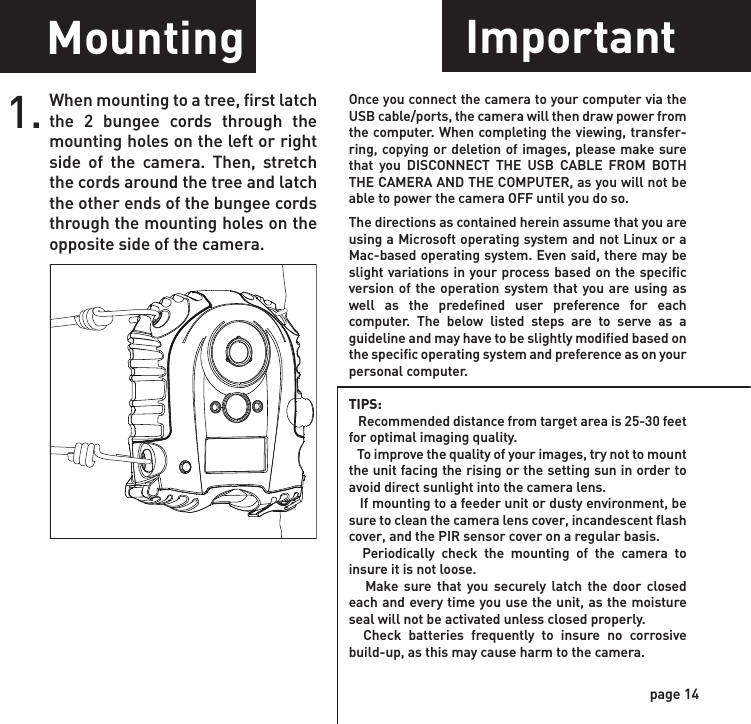 Power Off Power PortImage Stamp1. WGI Cameras come standard with an external power port. You must open the weather resistant cover and use a Wildgame Innovations 6 Volt camera battery accessory.1.To turn the unit off, first wake up the LCD screen and then depress and hold the power button until the LCD turns off.page 13page 14Pictures Display:       08:15PM       11-12-2011               T08      0200 Time   Date    Moon PhaseLocationPhotoCountResetReset button located next to the battery compartment. Push button to reset settings back to factory settings.RESETMountingWhen mounting to a tree, first latch the 2 bungee cords through the mounting holes on the left or right side of the camera. Then, stretch the cords around the tree and latch the other ends of the bungee cords through the mounting holes on the opposite side of the camera. 1.ImportantOnce you connect the camera to your computer via the USB cable/ports, the camera will then draw power from the computer. When completing the viewing, transfer-ring, copying or deletion of images, please make sure that you DISCONNECT THE USB CABLE FROM BOTH THE CAMERA AND THE COMPUTER, as you will not be able to power the camera OFF until you do so.The directions as contained herein assume that you are using a Microsoft operating system and not Linux or a Mac-based operating system. Even said, there may be slight variations in your process based on the specific version of the operation system that you are using as well as the predefined user preference for each computer. The below listed steps are to serve as a guideline and may have to be slightly modified based on the specific operating system and preference as on your personal computer.TIPS:    Recommended distance from target area is 25-30 feet for optimal imaging quality.    To improve the quality of your images, try not to mount the unit facing the rising or the setting sun in order to avoid direct sunlight into the camera lens.   If mounting to a feeder unit or dusty environment, be sure to clean the camera lens cover, incandescent flash cover, and the PIR sensor cover on a regular basis.  Periodically check the mounting of the camera to insure it is not loose.   Make sure that you securely latch the door closed each and every time you use the unit, as the moisture seal will not be activated unless closed properly.  Check batteries frequently to insure no corrosive build-up, as this may cause harm to the camera.POWERReadyTime/DateLocationTriggerFlextimePIR ModePIR ActivePIR SenseStill ResPic/VideoDelayPIR Mode      Flextime      Both P1                    P2                   Interval Still                  Video24Hr                Day                NightHi                      Med               LoHi                      Med               LoRegular          Wide              HD15s      30s      1m     2m      5m    10m