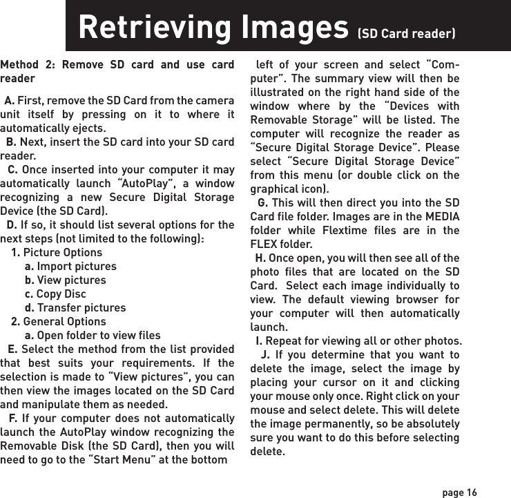 Retrieving Images (SD Card in Camera)Retrieving Images (SD Card reader)Method 1: Leave SD card in camera  A. First,  make sure that the camera is powered OFF.  Next, plug the USB cable into the camera and then into the USB port on your computer. Once this is complete (in this order only), then power the camera ON.    B. Once complete, your computer may automatically launch “AutoPlay”, a window recognizing a new Removable disk (the camera).   C. If so, it should give you three selections:     1. Import pictures     2. View pictures     3. Open folder to view files  D. Select the method from the list provided that best suits your requirements. Once a selection is made, you can then view the images located on the SD Card and manipu-late them as needed.  E. If your computer does not automatically launch the AutoPlay window recognizing the Removable Disk (the camera), then you will need to go to the “Start Menu” at the bottom left of your screen and select “Computer”. The summary view will then be illustrated on the right hand side of the window where the “Devices with Removable Storage” will be listed. The computer will recognize the camera as Removable Disk.   Method 2: Remove SD card and use card reader  A. First, remove the SD Card from the camera unit itself by pressing on it to where it automatically ejects.   B. Next, insert the SD card into your SD card reader.   C. Once inserted into your computer it may automatically launch “AutoPlay”, a window recognizing a new Secure Digital Storage Device (the SD Card).   D. If so, it should list several options for the next steps (not limited to the following):    1. Picture Options         a. Import pictures         b. View pictures         c. Copy Disc         d. Transfer pictures    2. General Options         a. Open folder to view files  E. Select the method from the list provided that best suits your requirements. If the selection is made to “View pictures”, you can then view the images located on the SD Card and manipulate them as needed.  F. If your computer does not automatically launch the AutoPlay window recognizing the Removable Disk (the SD Card), then you will need to go to the “Start Menu” at the bottom  left of your screen and select “Com-puter”. The summary view will then be illustrated on the right hand side of the window where by the “Devices with Removable Storage” will be listed. The computer will recognize the reader as “Secure Digital Storage Device”. Please select “Secure Digital Storage Device” from this menu (or double click on the graphical icon).  G. This will then direct you into the SD Card file folder. Images are in the MEDIA folder while Flextime files are in the FLEX folder.  H. Once open, you will then see all of the photo files that are located on the SD Card.  Select each image individually to view. The default viewing browser for your computer will then automatically launch.  I. Repeat for viewing all or other photos.  J. If you determine that you want to delete the image, select the image by placing your cursor on it and clicking your mouse only once. Right click on your mouse and select delete. This will delete the image permanently, so be absolutely sure you want to do this before selecting delete.Please select Removable Disk from this menu (or double click on the graphical icon).  F. This will then direct you into the SD Card file folder. Images are in the MEDIA folder while Flextime files are in the FLEX folder.  G. Once open, you will then see all of the photo files that are located on the SD Card.  Select each image individually to view. The default viewing browser for your computer will then automatically launch.  H. Repeat for viewing all or other photos.  I. If you determine that you want to delete the image, select the image by placing your cursor on it and clicking your mouse only once. Right click on your mouse and select delete. This will delete the image permanently, so be absolutely sure you want to do this before selecting delete.  TIP: The software drivers necessary to use and view the camera are automati-cally downloaded to the computer when you connect your camera to the computer via the included USB cable. page 15page 16