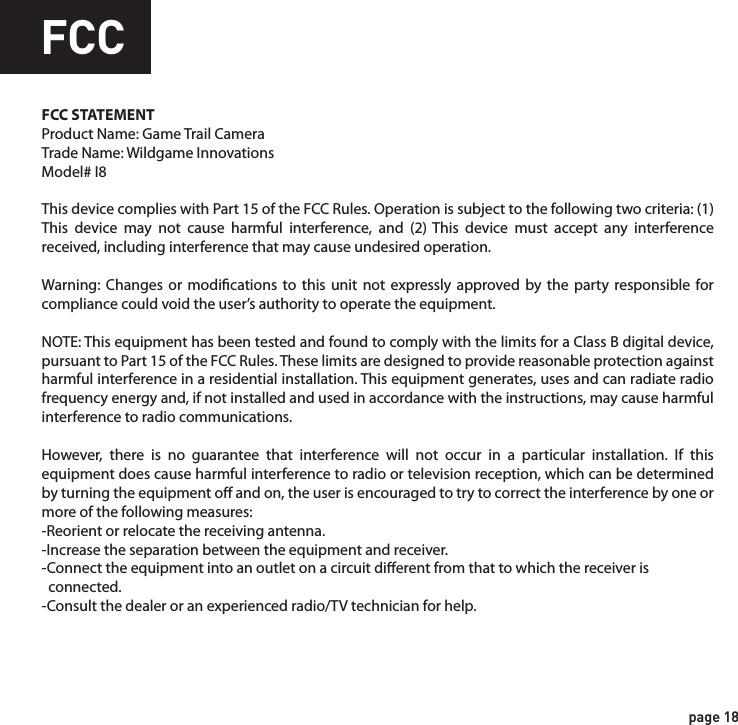 FCCFCC STATEMENTProduct Name: Game Trail CameraTrade Name: Wildgame Innovations Model# I8This device complies with Part 15 of the FCC Rules. Operation is subject to the following two criteria: (1) This device may not cause harmful interference, and (2) This device must accept any interference received, including interference that may cause undesired operation.Warning: Changes or modications to this unit not expressly approved by the party responsible for compliance could void the user’s authority to operate the equipment.NOTE: This equipment has been tested and found to comply with the limits for a Class B digital device, pursuant to Part 15 of the FCC Rules. These limits are designed to provide reasonable protection against harmful interference in a residential installation. This equipment generates, uses and can radiate radio frequency energy and, if not installed and used in accordance with the instructions, may cause harmful interference to radio communications. However, there is no guarantee that interference will not occur in a particular installation. If this equipment does cause harmful interference to radio or television reception, which can be determined by turning the equipment o and on, the user is encouraged to try to correct the interference by one or more of the following measures:-Reorient or relocate the receiving antenna.-Increase the separation between the equipment and receiver.-Connect the equipment into an outlet on a circuit dierent from that to which the receiver is   connected.-Consult the dealer or an experienced radio/TV technician for help.page 17page 18WarrantyDISCLAIMERSWGI Innovations, LTD. is not responsible for damage, expense or injury caused by the unauthorized use of, alterations to, improper connection of and abuse or neglect of the WGI Innovations™ products.DISCLAIMERWGI Innovations, LTD. reserves the right to make changes to product features, functionality and physical design at its sole discretion. As a result, such changes may not be reected in this version of the manual.WARRANTYFor the warranty to be in eect, you MUST completely ll out and mail the warranty card along with your proof of purchase to WGI Innovations within (14) days after the date of purchase. As an alternative to mail, you may also visit our website and register your product at www.wildgameinnovations.com (you are still required to mail WGI Innovations your proof of purchase before the warranty is placed in eect.) Follow the onscreen directions to complete the process.WGI Innovations, LTD will replace all workmanship defects free of charge for ONE (1) YEAR after the date of purchase as long as your warranty is in eect.This warranty DOES NOT COVER damage, expense or injury caused by unauthorized repairs, alterations, improper connection, shipping, abuse, theft, accident, neglect or collateral loss.When returning product(s) for service you MUST obtain a Return Merchandise Authorization (RMA) number from WGI Innovations, LTD. Please include name, UPS address (No P.O. Box), telephone number, RMA number and a complete description of the problem on all enclosed correspondence. When possible, pack product carefully in original carton. Customers are responsible for any shipping cost to WGI Innovations. WGI Innovations will pay the shipping cost of replacement product to the customer. We are not responsible for damage incurred in returning items for repair. For product service send to: WGI Innovations602 Fountain ParkwayGrand Prairie, TX 75050(800) 847-8269 Thank you for your purchase!CUSTOMER SERVICEWGI Innovations, LTD. stands behind every product we manufacture for a one year product workmanship warranty and a strong commitment to customer service. If you are in need of customer service for missing parts or need assistance with the operation or assembly of your product, we encourage you to call one of our customer service representatives and let us assist you with your WGI Innovations product.