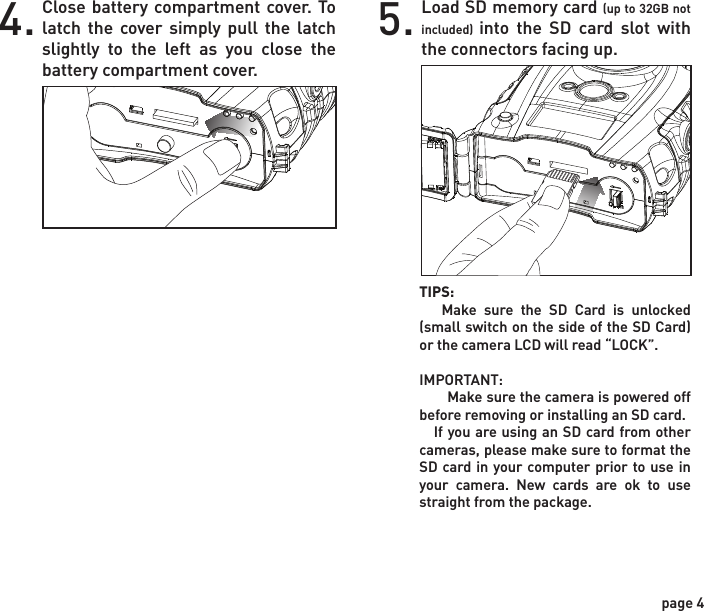 Installing BatteriesOpen the door at the bottom of the camera by unlatching the locking tab.1.Close battery compartment cover. To latch the cover simply pull the latch slightly to the left as you close the battery compartment cover.4. Load SD memory card (up to 32GB not included) into the SD card slot with the connectors facing up.5.With the camera facing up, open the battery compartment cover by sliding the latch to the left. 2.With the bottom of the camera towards you, load two C-cell batteries with the positive ends towards you in the left battery chamber and load two C-cell batteries with the negative ends towards you in the right battery chamber.3.NOTE:    Do not mix old and new batteries. Do not mix alkaline, standard (carbon-zinc) or rechargable (ni-cad, ni-mh, etc) batteries.+-page 3page 4TIPS:    Make sure the SD Card is unlocked (small switch on the side of the SD Card) or the camera LCD will read “LOCK”.IMPORTANT:       Make sure the camera is powered off before removing or installing an SD card.   If you are using an SD card from other cameras, please make sure to format the SD card in your computer prior to use in your camera. New cards are ok to use straight from the package.