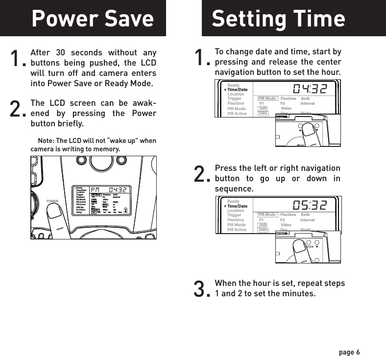 ReadyTime/DateLocationTriggerFlextimePIR ModePIR ActivePIR SenseStill ResPic/VideoDelayPIR Mode      Flextime      Both P1                    P2                   Interval Still                  Video24Hr                Day                NightHi                      Med               LoHi                      Med               LoRegular          Wide              HD15s      30s      1m     2m      5m    10mReadyTime/DateLocationTriggerFlextimePIR ModePIR ActivePIR SenseStill ResPic/VideoDelayPIR Mode      Flextime      Both P1                    P2                   Interval Still                  Video24Hr                Day                NightHi                      Med               LoHi                      Med               LoRegular          Wide              HD15s      30s      1m     2m      5m    10mPower SavePower OnSetting TimeTest Mode1.Check the battery level icon to ensure the batteries just installed contain the proper charge level. If so, you are ok to proceed with camera use.2.To turn the unit ON, press and release the power button.1. To change date and time, start by pressing and release the center navigation button to set the hour.2. Press the left or right navigation button to go up or down in sequence.3. When the hour is set, repeat steps 1 and 2 to set the minutes.page 5page 6NOTE: LCD cycle through camera information. PIR picture number &gt; Flextime number &gt; Remaining pictures &gt; TimeAfter 30 seconds without any buttons being pushed, the LCD will turn off and camera enters into Power Save or Ready Mode.1.The LCD screen can be awak-ened by pressing the Power button briefly.      Note: The LCD will not “wake up” when camera is writing to memory.2.PIR LED Status Light:  During the first 2 minutes of Ready Mode, the red light will illuminate when a PIR event is triggered.  The red light will blink for 2-3 seconds when photo is taken during this first 2 minutes.  After 2 minutes all indicator lights will turn off until a button is pressed.1. LCD Ready Mode: The camera will automatically enter Ready Mode if a button is not pressed for greater than 30 seconds. The status lights will illuminate for a total of 2 minutes.2.ReadyTime/DateLocationTriggerFlextimePIR ModePIR ActivePIR SenseStill ResPic/VideoDelayPIR Mode      Flextime      Both P1                    P2                   Interval Still                  Video24Hr                Day                NightHi                      Med               LoHi                      Med               LoRegular          Wide              HD15s      30s      1m     2m      5m    10mPOWERPOWERReadyTime/DateLocationTriggerFlextimePIR ModePIR ActivePIR SenseStill ResPic/VideoDelayPIR Mode      Flextime      Both P1                    P2                   Interval Still                  Video24Hr                Day                NightHi                      Med               LoHi                      Med               LoRegular          Wide              HD15s      30s      1m     2m      5m    10mReadyTime/DateLocationTriggerFlextimePIR ModePIR ActivePIR SenseStill ResPic/VideoDelayPIR Mode      Flextime      Both P1                    P2                   Interval Still                  Video24Hr                Day                NightHi                      Med               LoHi                      Med               LoRegular          Wide              HD15s      30s      1m     2m      5m    10mPOWERReadyTime/DateLocationTriggerFlextimePIR ModePIR ActivePIR SenseStill ResPic/VideoDelayPIR Mode      Flextime      Both P1                    P2                   Interval Still                  Video24Hr                Day                NightHi                      Med               LoHi                      Med               LoRegular          Wide              HD15s      30s      1m     2m      5m    10m
