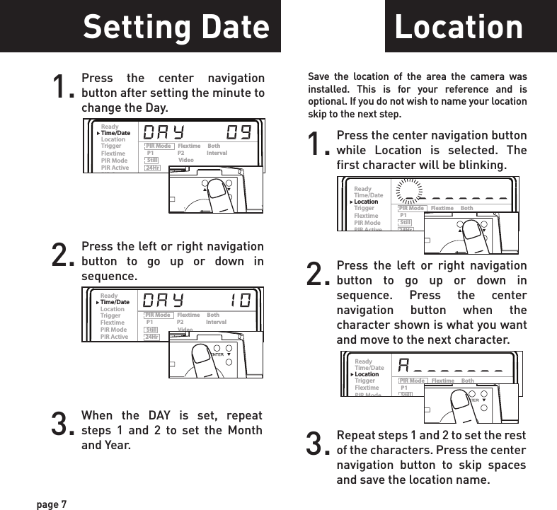 ReadyTime/DateLocationTriggerFlextimePIR ModePIR ActivePIR SenseStill ResPic/VideoDelayPIR Mode      Flextime      Both P1                    P2                   Interval Still                  Video24Hr                Day                NightHi                      Med               LoHi                      Med               LoRegular          Wide              HD15s      30s      1m     2m      5m    10mReadyTime/DateLocationTriggerFlextimePIR ModePIR ActivePIR SenseStill ResPic/VideoDelayPIR Mode      Flextime      Both P1                    P2                   Interval Still                  Video24Hr                Day                NightHi                      Med               LoHi                      Med               LoRegular          Wide              HD15s      30s      1m     2m      5m    10mReadyTime/DateLocationTriggerFlextimePIR ModePIR ActivePIR SenseStill ResPic/VideoDelayPIR Mode      Flextime      Both P1                    P2                   Interval Still                  Video24Hr                Day                NightHi                      Med               LoHi                      Med               LoRegular          Wide              HD15s      30s      1m     2m      5m    10mReadyTime/DateLocationTriggerFlextimePIR ModePIR ActivePIR SenseStill ResPic/VideoDelayPIR Mode      Flextime      Both P1                    P2                   Interval Still                  Video24Hr                Day                NightHi                      Med               LoHi                      Med               LoRegular          Wide              HD15s      30s      1m     2m      5m    10mReadyTime/DateLocationTriggerFlextimePIR ModePIR ActivePIR SenseStill ResPic/VideoDelayPIR Mode      Flextime      Both P1                    P2                   Interval Still                  Video24Hr                Day                NightHi                      Med               LoHi                      Med               LoRegular          Wide              HD15s      30s      1m     2m      5m    10mReadyTime/DateLocationTriggerFlextimePIR ModePIR ActivePIR SenseStill ResPic/VideoDelayPIR Mode      Flextime      Both P1                    P2                   Interval Still                  Video24Hr                Day                NightHi                      Med               LoHi                      Med               LoRegular          Wide              HD15s      30s      1m     2m      5m    10mReadyTime/DateLocationTriggerFlextimePIR ModePIR ActivePIR SenseStill ResPic/VideoDelayPIR Mode      Flextime      Both P1                    P2                   Interval Still                  Video24Hr                Day                NightHi                      Med               LoHi                      Med               LoRegular          Wide              HD15s      30s      1m     2m      5m    10mSetting DateTrigger FlextimeLocation1. Press the center navigation button after setting the minute to change the Day.2. Press the left or right navigation button to go up or down in sequence.3. When the DAY is set, repeat steps 1 and 2 to set the Month and Year.1. Press the center navigation button while Location is selected. The first character will be blinking.1. Press the center navigation button while Trigger is selected. The highlighted option will be blinking.TRIGGER:PIR  MODE: Takes a photo only when the PIR sensor is triggered.FLEXTIME(Time Lapse): Takes time lapse images at set intervals during the key movement periods of the day, depending on your Flextime settings.BOTH: Both PIR and Flextime are active.The Interval setting is set by the Delay Setting on the camera with a 1 minute minimum Flextime delay. See chart on the next page for Flextime options.NOTE: Camera needs at least 48 hours in the field to acclimate to the environment for Flextime to function properly.Reminder: Only use “Flextime” and “Both” modes if you are wanting to use time lapse technology. These modes can reduce battery life versus the standard “PIR” mode.2. Press the left or right navigation button to move to different options. Press the center naviga-tion button to save the setting.2. Press the left or right navigation button to go up or down in sequence. Press the center navigation button when the character shown is what you want and move to the next character.3. Repeat steps 1 and 2 to set the rest of the characters. Press the center navigation button to skip spaces and save the location name.1. Press the center navigation button while Flextime is selected. The highlighted option will be blinking.2. Press the left or right navigation button to move to different options. Press the center navigation button to save the setting.page 7page 8ReadyTime/DateLocationTriggerFlextimePIR ModePIR ActivePIR SenseStill ResPic/VideoDelayPIR Mode      Flextime      Both P1                    P2                   Interval Still                  Video24Hr                Day                NightHi                      Med               LoHi                      Med               LoRegular          Wide              HD15s      30s      1m     2m      5m    10mPOWERThis setting allows you to choose the mode in which the camera will be capturing images.POWERSave the location of the area the camera was installed. This is for your reference and is optional. If you do not wish to name your location skip to the next step.