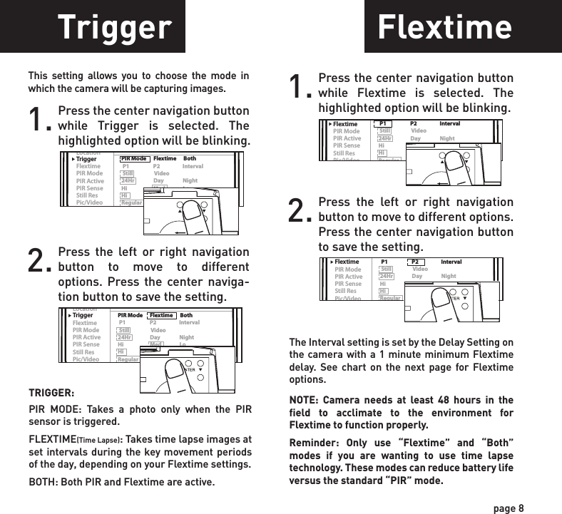 ReadyTime/DateLocationTriggerFlextimePIR ModePIR ActivePIR SenseStill ResPic/VideoDelayPIR Mode      Flextime      Both P1                    P2                   Interval Still                  Video24Hr                Day                NightHi                      Med               LoHi                      Med               LoRegular          Wide              HD15s      30s      1m     2m      5m    10mReadyTime/DateLocationTriggerFlextimePIR ModePIR ActivePIR SenseStill ResPic/VideoDelayPIR Mode      Flextime      Both P1                    P2                   Interval Still                  Video24Hr                Day                NightHi                      Med               LoHi                      Med               LoRegular          Wide              HD15s      30s      1m     2m      5m    10mReadyTime/DateLocationTriggerFlextimePIR ModePIR ActivePIR SenseStill ResPic/VideoDelayPIR Mode      Flextime      Both P1                    P2                   Interval Still                  Video24Hr                Day                NightHi                      Med               LoHi                      Med               LoRegular          Wide              HD15s      30s      1m     2m      5m    10mReadyTime/DateLocationTriggerFlextimePIR ModePIR ActivePIR SenseStill ResPic/VideoDelayPIR Mode      Flextime      Both P1                    P2                   Interval Still                  Video24Hr                Day                NightHi                      Med               LoHi                      Med               LoRegular          Wide              HD15s      30s      1m     2m      5m    10mReadyTime/DateLocationTriggerFlextimePIR ModePIR ActivePIR SenseStill ResPic/VideoDelayPIR Mode      Flextime      Both P1                    P2                   Interval Still                  Video24Hr                Day                NightHi                      Med               LoHi                      Med               LoRegular          Wide              HD15s      30s      1m     2m      5m    10mReadyTime/DateLocationTriggerFlextimePIR ModePIR ActivePIR SenseStill ResPic/VideoDelayPIR Mode      Flextime      Both P1                    P2                   Interval Still                  Video24Hr                Day                NightHi                      Med               LoHi                      Med               LoRegular          Wide              HD15s      30s      1m     2m      5m    10mReadyTime/DateLocationTriggerFlextimePIR ModePIR ActivePIR SenseStill ResPic/VideoDelayPIR Mode      Flextime      Both P1                    P2                   Interval Still                  Video24Hr                Day                NightHi                      Med               LoHi                      Med               LoRegular          Wide              HD15s      30s      1m     2m      5m    10mSetting DateTrigger FlextimeLocation1. Press the center navigation button after setting the minute to change the Day.2. Press the left or right navigation button to go up or down in sequence.3. When the DAY is set, repeat steps 1 and 2 to set the Month and Year.1. Press the center navigation button while Location is selected. The first character will be blinking.1. Press the center navigation button while Trigger is selected. The highlighted option will be blinking.TRIGGER:PIR  MODE: Takes a photo only when the PIR sensor is triggered.FLEXTIME(Time Lapse): Takes time lapse images at set intervals during the key movement periods of the day, depending on your Flextime settings.BOTH: Both PIR and Flextime are active.The Interval setting is set by the Delay Setting on the camera with a 1 minute minimum Flextime delay. See chart on the next page for Flextime options.NOTE: Camera needs at least 48 hours in the field to acclimate to the environment for Flextime to function properly.Reminder: Only use “Flextime” and “Both” modes if you are wanting to use time lapse technology. These modes can reduce battery life versus the standard “PIR” mode.2. Press the left or right navigation button to move to different options. Press the center naviga-tion button to save the setting.2. Press the left or right navigation button to go up or down in sequence. Press the center navigation button when the character shown is what you want and move to the next character.3. Repeat steps 1 and 2 to set the rest of the characters. Press the center navigation button to skip spaces and save the location name.1. Press the center navigation button while Flextime is selected. The highlighted option will be blinking.2. Press the left or right navigation button to move to different options. Press the center navigation button to save the setting.page 7page 8ReadyTime/DateLocationTriggerFlextimePIR ModePIR ActivePIR SenseStill ResPic/VideoDelayPIR Mode      Flextime      Both P1                    P2                   Interval Still                  Video24Hr                Day                NightHi                      Med               LoHi                      Med               LoRegular          Wide              HD15s      30s      1m     2m      5m    10mPOWERThis setting allows you to choose the mode in which the camera will be capturing images.POWERSave the location of the area the camera was installed. This is for your reference and is optional. If you do not wish to name your location skip to the next step.