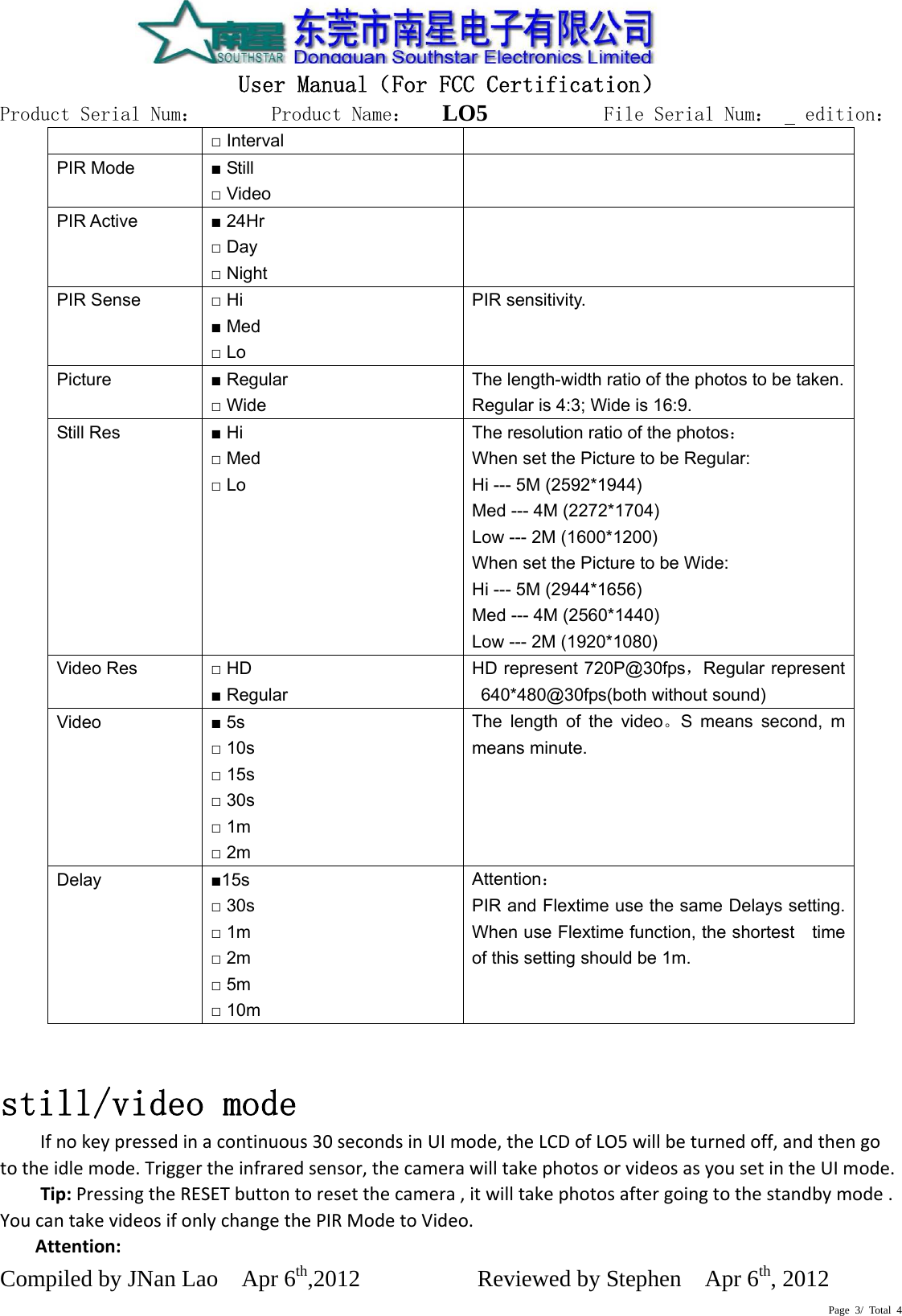   User Manual（For FCC Certification） Product Serial Num：       Product Name：   LO5          File Serial Num：   edition： Compiled by JNan Lao    Apr 6th,2012          Reviewed by Stephen    Apr 6th, 2012  Page 3/ Total 4 □ Interval PIR Mode  ■ Still □ Video  PIR Active  ■ 24Hr □ Day □ Night  PIR Sense  □ Hi ■ Med □ Lo PIR sensitivity. Picture  ■ Regular □ Wide The length-width ratio of the photos to be taken.Regular is 4:3; Wide is 16:9. Still Res  ■ Hi □ Med □ Lo The resolution ratio of the photos： When set the Picture to be Regular: Hi --- 5M (2592*1944) Med --- 4M (2272*1704) Low --- 2M (1600*1200) When set the Picture to be Wide: Hi --- 5M (2944*1656) Med --- 4M (2560*1440) Low --- 2M (1920*1080) Video Res  □ HD ■ Regular HD represent 720P@30fps，Regular represent 640*480@30fps(both without sound) Video  ■ 5s □ 10s □ 15s □ 30s □ 1m □ 2m The length of the video。S means second, m means minute.  Delay  ■15s □ 30s □ 1m □ 2m □ 5m □ 10m Attention： PIR and Flextime use the same Delays setting. When use Flextime function, the shortest    time of this setting should be 1m. still/video mode  Ifnokeypressedinacontinuous30secondsinUImode,theLCDofLO5willbeturnedoff,andthengototheidlemode.Triggertheinfraredsensor,thecamerawilltakephotosorvideosasyousetintheUImode.Tip:PressingtheRESETbuttontoresetthecamera,itwilltakephotosaftergoingtothestandbymode.YoucantakevideosifonlychangethePIRModetoVideo. Attention: