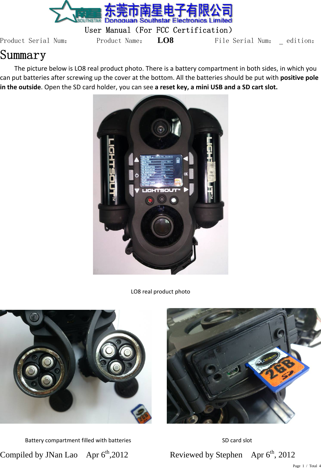 Page 1 / Total 4  User Manual（For FCC Certification） Product Serial Num：       Product Name：   LO8          File Serial Num：   edition： Compiled by JNan Lao    Apr 6th,2012          Reviewed by Stephen    Apr 6th, 2012      Summary ThepicturebelowisLO8realproductphoto.Thereisabatterycompartmentinbothsides,inwhichyoucanputbatteriesafterscrewingupthecoveratthebottom.Allthebatteriesshouldbeputwithpositivepoleintheoutside.OpentheSDcardholder,youcanseearesetkey,aminiUSBandaSDcartslot.  LO8realproductphoto           BatterycompartmentfilledwithbatteriesSDcardslot 