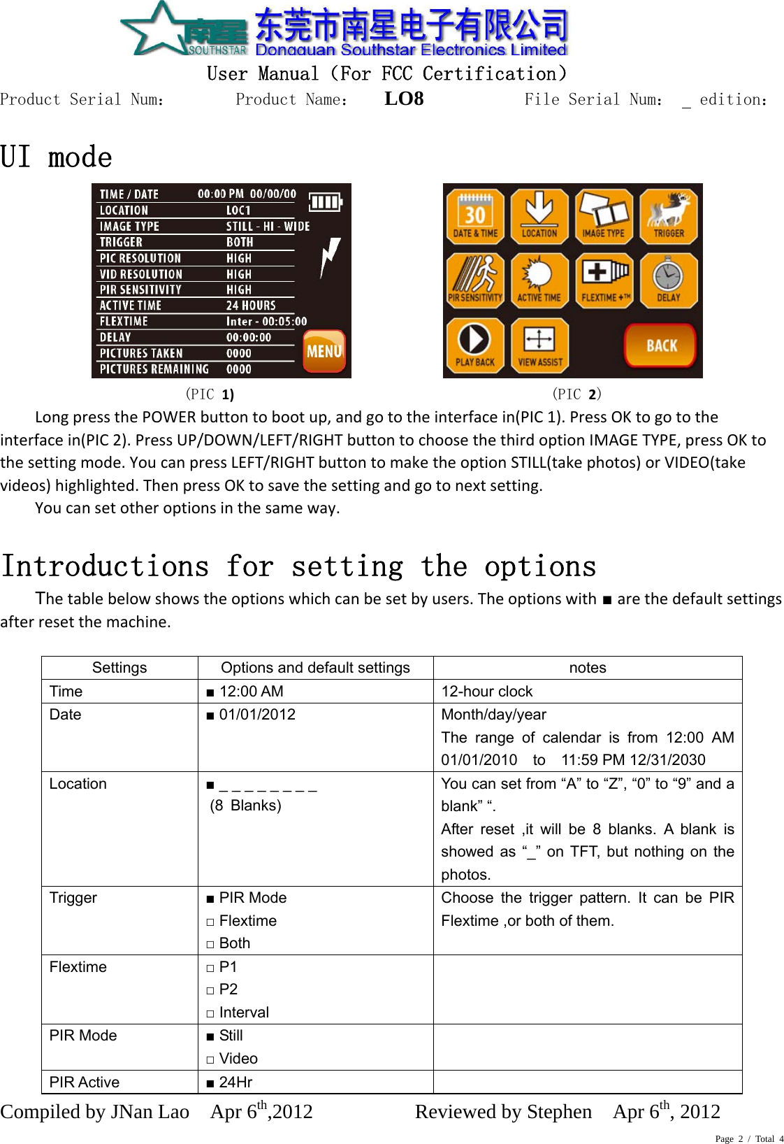 Page 2 / Total 4  User Manual（For FCC Certification） Product Serial Num：       Product Name：   LO8          File Serial Num：   edition： Compiled by JNan Lao    Apr 6th,2012          Reviewed by Stephen    Apr 6th, 2012       UI mode   (PIC 1)(PIC 2)LongpressthePOWERbuttontobootup,andgototheinterfacein(PIC1).PressOKtogototheinterfacein(PIC2).PressUP/DOWN/LEFT/RIGHTbuttontochoosethethirdoptionIMAGETYPE,pressOKtothesettingmode.YoucanpressLEFT/RIGHTbuttontomaketheoptionSTILL(takephotos)orVIDEO(takevideos)highlighted.ThenpressOKtosavethesettingandgotonextsetting.Youcansetotheroptionsinthesameway.Introductions for setting the options Thetablebelowshowstheoptionswhichcanbesetbyusers.Theoptionswith ■ arethedefaultsettingsafterresetthemachine.  Settings  Options and default settings  notes Time  ■ 12:00 AM  12-hour clock Date  ■ 01/01/2012  Month/day/year The range of calendar is from 12:00 AM 01/01/2010  to  11:59 PM 12/31/2030 Location  ■ _ _ _ _ _ _ _ _      You can set from “A” to “Z”, “0” to “9” and a blank” “. After reset ,it will be 8 blanks. A blank is showed as “_” on TFT, but nothing on the photos. Trigger  ■ PIR Mode □ Flextime □ Both Choose the trigger pattern. It can be PIR Flextime ,or both of them.    Flextime  □ P1 □ P2 □ Interval  PIR Mode  ■ Still □ Video  PIR Active  ■ 24Hr   (8 Blanks) 