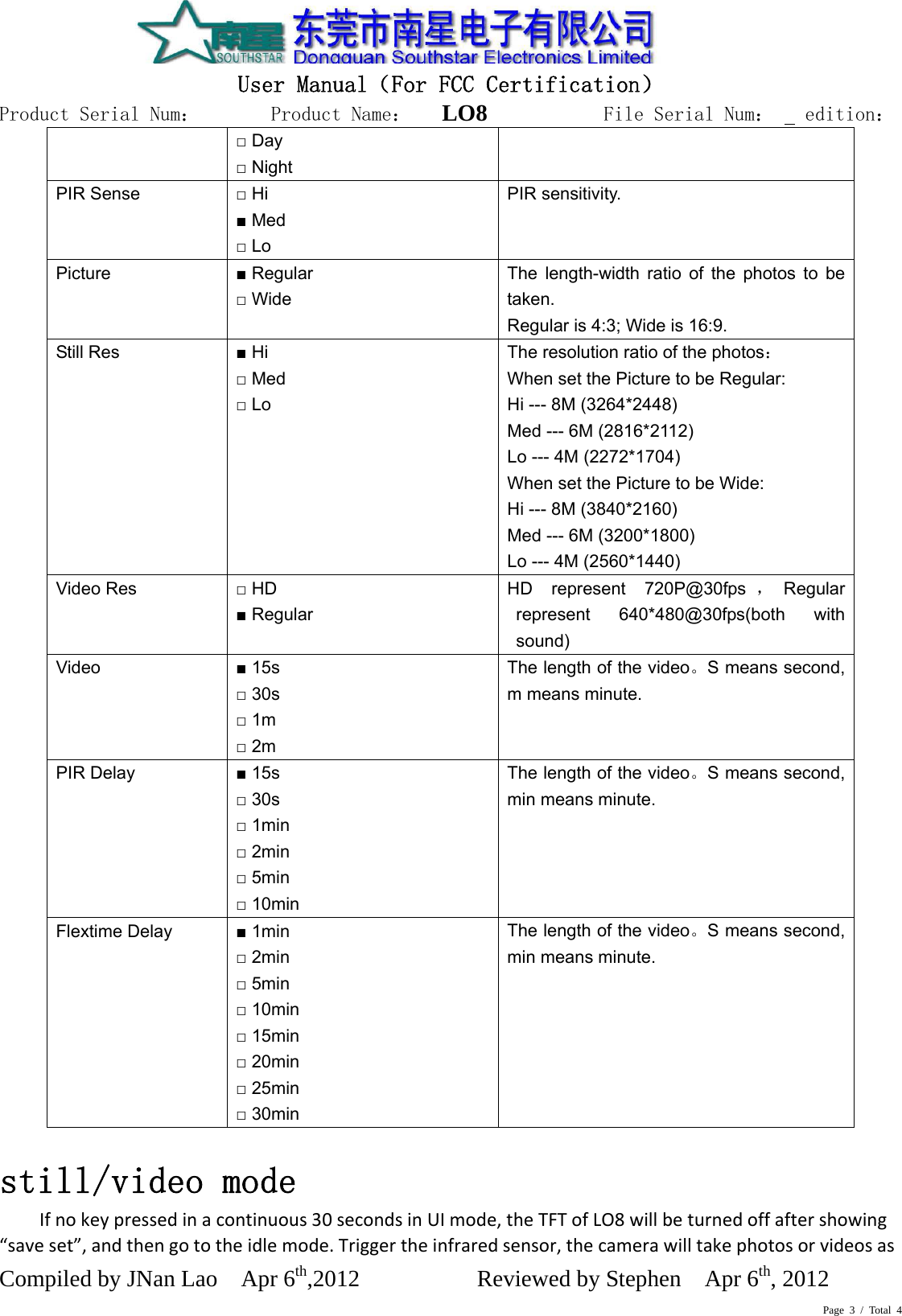 Page 3 / Total 4  User Manual（For FCC Certification） Product Serial Num：       Product Name：   LO8          File Serial Num：   edition： Compiled by JNan Lao    Apr 6th,2012          Reviewed by Stephen    Apr 6th, 2012      □ Day □ Night PIR Sense  □ Hi ■ Med □ Lo PIR sensitivity. Picture  ■ Regular □ Wide The length-width ratio of the photos to be taken. Regular is 4:3; Wide is 16:9. Still Res  ■ Hi □ Med □ Lo The resolution ratio of the photos： When set the Picture to be Regular: Hi --- 8M (3264*2448) Med --- 6M (2816*2112) Lo --- 4M (2272*1704) When set the Picture to be Wide: Hi --- 8M (3840*2160) Med --- 6M (3200*1800) Lo --- 4M (2560*1440) Video Res  □ HD ■ Regular HD represent 720P@30fps ，Regular represent 640*480@30fps(both with sound) Video  ■ 15s □ 30s □ 1m □ 2m The length of the video。S means second, m means minute.  PIR Delay  ■ 15s □ 30s □ 1min □ 2min □ 5min □ 10min The length of the video。S means second, min means minute.  Flextime Delay  ■ 1min □ 2min □ 5min □ 10min □ 15min □ 20min □ 25min □ 30min The length of the video。S means second, min means minute. still/video mode  Ifnokeypressedinacontinuous30secondsinUImode,theTFTofLO8willbeturnedoffaftershowing“saveset”,andthengototheidlemode.Triggertheinfraredsensor,thecamerawilltakephotosorvideosas