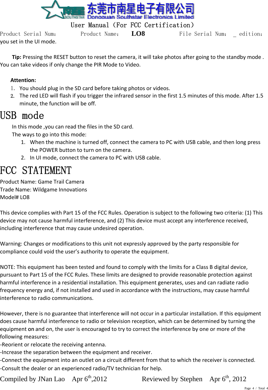 Page 4 / Total 4onmodifications  User Manual（For FCC Certification） Product Serial Num：       Product Name：   LO8          File Serial Num：   edition： Compiled by JNan Lao    Apr 6th,2012          Reviewed by Stephen    Apr 6th, 2012      yousetintheUImode.Tip:PressingtheRESETbuttontoresetthecamera,itwilltakephotosaftergoingtothestandbymode.YoucantakevideosifonlychangethePIRModetoVideo. Attention:1. YoushouldplugintheSDcardbeforetakingphotosorvideos.2. TheredLEDwillflashifyoutriggertheinfraredsensorinthefirst1.5minutesofthismode.After1.5minute,thefunctionwillbeoff.USB mode  Inthismode,youcanreadthefilesintheSDcard.Thewaystogointothismode:1. Whenthemachineisturnedoff,connectthecameratoPCwithUSBcable,andthenlongpressthePOWERbuttontoturnonthecamera.2. InUImode,connectthecameratoPCwithUSBcable.FCC STATEMENT  ProductName:GameTrailCameraTradeName:WildgameInnovationsModel#LO8ThisdevicecomplieswithPart15oftheFCCRules.Operationissubjecttothefollowingtwocriteria:(1)Thisdevicemaynotcauseharmfulinterference,and(2)Thisdevicemustacceptanyinterferencereceived,includinginterferencethatmaycauseundesiredoperation.Warning:Changesor tothisunitnotexpresslyapprovedbythepartyresponsibleforcompliancecouldvoidtheuser’sauthoritytooperatetheequipment.NOTE:ThisequipmenthasbeentestedandfoundtocomplywiththelimitsforaClassBdigitaldevice,pursuanttoPart15oftheFCCRules.Theselimitsaredesignedtoprovidereasonableprotectionagainstharmfulinterferenceinaresidentialinstallation.Thisequipmentgenerates,usesandcanradiateradiofrequencyenergyand,ifnotinstalledandusedinaccordancewiththeinstructions,maycauseharmfulinterferencetoradiocommunications.However,thereisnoguaranteethatinterferencewillnotoccurinaparticularinstallation.Ifthisequipmentdoescauseharmfulinterferencetoradioortelevisionreception,whichcanbedeterminedbyturningtheequipment onandon,theuserisencouragedtotrytocorrecttheinterferencebyoneormoreofthefollowingmeasures:‐Reorientorrelocatethereceivingantenna.‐Increasetheseparationbetweentheequipmentandreceiver.‐Connecttheequipmentintoanoutletonacircuitdifferentfromthattowhichthereceiverisconnected.‐Consultthedealeroranexperiencedradio/TVtechnicianforhelp.