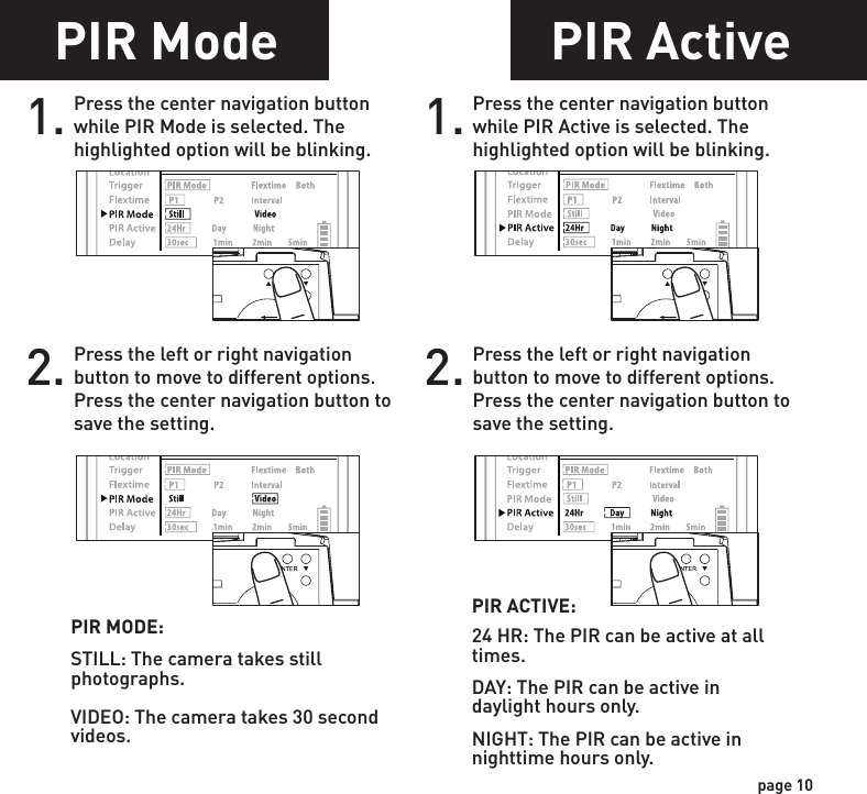PIR Mode1. Press the center navigation button while PIR Mode is selected. The highlighted option will be blinking. PIR MODE:STILL: The camera takes still photographs.VIDEO: The camera takes 30 second videos.2. Press the left or right navigation button to move to different options. Press the center navigation button to save the setting.POWERPOWERPOWERPOWERPIR Active1. Press the center navigation button while PIR Active is selected. The highlighted option will be blinking.PIR ACTIVE:24 HR: The PIR can be active at all times.DAY: The PIR can be active in daylight hours only.NIGHT: The PIR can be active in nighttime hours only.2. Press the left or right navigation button to move to different options. Press the center navigation button to save the setting.POWERPOWERPOWERPOWERpage 9page 10Flextime period:1. 15 min before Sunrise to 1 hour after Sunrise.2. 1 hour before Sunset to 15 min after SunsetFlextime period:1. 15 min before Sunrise to 1 hour after Sunrise.2. 1 hour before Sunset to 15 min after SunsetFlextime period:1. 15 min before Sunrise to 15 min after Sunset1 HOURAFTERSUNRISE1 HOURBEFORESUNSET15 MINUTESBEFORESUNRISE15 MINUTESAFTERSUNSETFLEXTIME FLEXTIMEFLEXTIME FLEXTIMEPIRINACTIVECamera is inactive before and after Flextime periods. Flextime is active twice a day.Flextime is active twice a day.Flextime is active during daytime.Camera is in PIR mode before and after Flextime periods.Camera is in PIR mode before and after Flextime periods.INACTIVEINACTIVEINACTIVEINACTIVEINACTIVEPIRPIRFLEXTIMEPIR PIRP1FLEXTIME selectedBOTH selectedP2INTERVALFlextime + PIR period:1. 15 min before Sunrise to 1 hour after Sunrise.2. 1 hour before Sunset to 15 min after SunsetFlextime + PIR period:1. 15 min before Sunrise to 1 hour after Sunrise.2. 1 hour before Sunset to 15 min after SunsetFlextime + PIR period:1. 15 min before Sunrise to 15 min after SunsetP1P2INTERVAL1 HOURAFTERSUNRISE1 HOURBEFORESUNSET15 MINUTESBEFORESUNRISE15 MINUTESAFTERSUNSETFLEXTIME FLEXTIMEFLEXTIME FLEXTIMEPIRPIR PIRPIR PIRPIRPIRFLEXTIME &amp; PIRPIR PIRCamera is inactive before and after Flextime + PIR periods. Flextime + PIR is active twice a day.Camera is in PIR mode before and after Flextime + PIR periods. Flextime + PIR is active twice a day.Camera is in PIR mode before and after Flextime + PIR periods. Flextime + PIR is active during daytime.