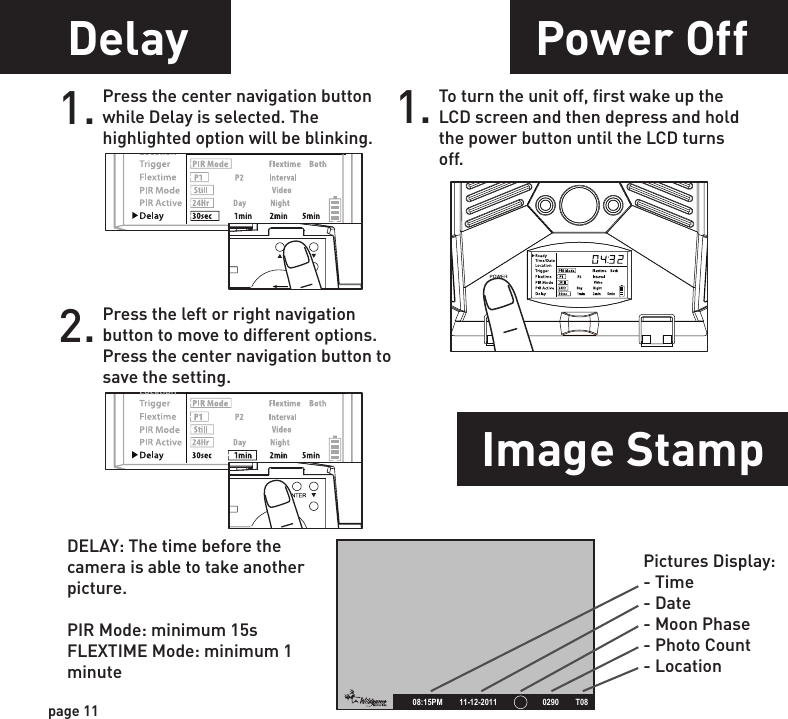 Power OffMounting ImportantPower PortImage Stamp1.WGI Cameras come standard with an external power port. You must open the weather resistant cover and use a Wildgame Innovations 6 Volt camera battery accessory.1.When mounting to a tree, first latch the 2 bungee cords through the mounting holes on the left or right side of the camera. Then, stretch the cords around the tree and latch the other ends of the bungee cords through the mounting holes on the opposite side of the camera. 1. Once you connect the camera to your computer via the USB cable/ports, the camera will then draw power from the computer. When completing the viewing, transfer-ring, copying or deletion of images, please make sure that you DISCONNECT THE USB CABLE FROM BOTH THE CAMERA AND THE COMPUTER, as you will not be able to power the camera OFF until you do so.The directions as contained herein assume that you are using a Microsoft operating system and not Linux or a Mac-based operating system. Even said, there may be slight variations in your process based on the specific version of the operation system that you are using as well as the predefined user preference for each computer. The below listed steps are to serve as a guideline and may have to be slightly modified based on the specific operating system and preference as on your personal computer.TIPS:    Recommended distance from target area is 25-30 feet for optimal imaging quality.    To improve the quality of your images, try not to mount the unit facing the rising or the setting sun in order to avoid direct sunlight into the camera lens.   If mounting to a feeder unit or dusty environment, be sure to clean the camera lens cover, incandescent flash cover, and the PIR sensor cover on a regular basis.  Periodically check the mounting of the camera to insure it is not loose.   Make sure that you securely latch the door closed each and every time you use the unit, as the moisture seal will not be activated unless closed properly.  Check batteries frequently to insure no corrosive build-up, as this may cause harm to the camera.To turn the unit off, first wake up the LCD screen and then depress and hold the power button until the LCD turns off.page 11page 12Delay1. Press the center navigation button while Delay is selected. The highlighted option will be blinking.2. Press the left or right navigation button to move to different options. Press the center navigation button to save the setting.POWERPOWERPOWERPOWERPictures Display:- Time- Date- Moon Phase- Photo Count- Location       08:15PM        11-12-2011                      0290        T08DELAY: The time before the camera is able to take another picture.PIR Mode: minimum 15sFLEXTIME Mode: minimum 1 minute