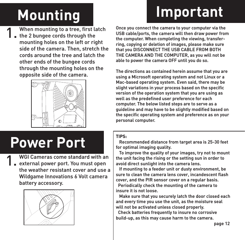 Power OffMounting ImportantPower PortImage Stamp1.WGI Cameras come standard with an external power port. You must open the weather resistant cover and use a Wildgame Innovations 6 Volt camera battery accessory.1.When mounting to a tree, first latch the 2 bungee cords through the mounting holes on the left or right side of the camera. Then, stretch the cords around the tree and latch the other ends of the bungee cords through the mounting holes on the opposite side of the camera. 1. Once you connect the camera to your computer via the USB cable/ports, the camera will then draw power from the computer. When completing the viewing, transfer-ring, copying or deletion of images, please make sure that you DISCONNECT THE USB CABLE FROM BOTH THE CAMERA AND THE COMPUTER, as you will not be able to power the camera OFF until you do so.The directions as contained herein assume that you are using a Microsoft operating system and not Linux or a Mac-based operating system. Even said, there may be slight variations in your process based on the specific version of the operation system that you are using as well as the predefined user preference for each computer. The below listed steps are to serve as a guideline and may have to be slightly modified based on the specific operating system and preference as on your personal computer.TIPS:    Recommended distance from target area is 25-30 feet for optimal imaging quality.    To improve the quality of your images, try not to mount the unit facing the rising or the setting sun in order to avoid direct sunlight into the camera lens.   If mounting to a feeder unit or dusty environment, be sure to clean the camera lens cover, incandescent flash cover, and the PIR sensor cover on a regular basis.  Periodically check the mounting of the camera to insure it is not loose.   Make sure that you securely latch the door closed each and every time you use the unit, as the moisture seal will not be activated unless closed properly.  Check batteries frequently to insure no corrosive build-up, as this may cause harm to the camera.To turn the unit off, first wake up the LCD screen and then depress and hold the power button until the LCD turns off.page 11page 12Delay1. Press the center navigation button while Delay is selected. The highlighted option will be blinking.2. Press the left or right navigation button to move to different options. Press the center navigation button to save the setting.POWERPOWERPOWERPOWERPictures Display:- Time- Date- Moon Phase- Photo Count- Location       08:15PM        11-12-2011                      0290        T08DELAY: The time before the camera is able to take another picture.PIR Mode: minimum 15sFLEXTIME Mode: minimum 1 minute