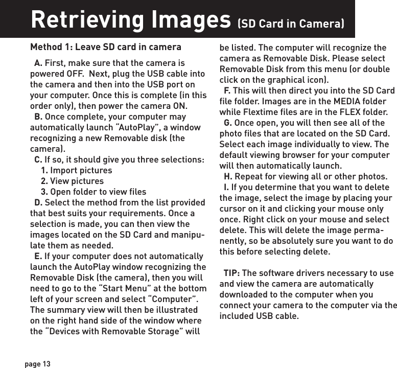 Retrieving Images (SD Card in Camera)Retrieving Images (SD Card reader)Method 1: Leave SD card in camera  A. First, make sure that the camera is powered OFF.  Next, plug the USB cable into the camera and then into the USB port on your computer. Once this is complete (in this order only), then power the camera ON.    B. Once complete, your computer may automatically launch “AutoPlay”, a window recognizing a new Removable disk (the camera).   C. If so, it should give you three selections:     1. Import pictures     2. View pictures     3. Open folder to view files  D. Select the method from the list provided that best suits your requirements. Once a selection is made, you can then view the images located on the SD Card and manipu-late them as needed.  E. If your computer does not automatically launch the AutoPlay window recognizing the Removable Disk (the camera), then you will need to go to the “Start Menu” at the bottom left of your screen and select “Computer”. The summary view will then be illustrated on the right hand side of the window where the “Devices with Removable Storage” will  Method 2: Remove SD card and use card reader  A. First, remove the SD Card from the camera unit itself by pressing on it to where it automatically ejects.   B. Next, insert the SD card into your SD card reader.   C. Once inserted into your computer it may automatically launch “AutoPlay”, a window recognizing a new Secure Digital Storage Device (the SD Card).   D. If so, it should list several options for the next steps (not limited to the following):    1. Picture Options         a. Import pictures         b. View pictures         c. Copy Disc         d. Transfer pictures    2. General Options         a. Open folder to view files  E. Select the method from the list provided that best suits your requirements. If the selection is made to “View pictures”, you can then view the images located on the SD Card and manipulate them as needed.  F. If your computer does not automatically launch the AutoPlay window recognizing the Removable Disk (the SD Card), then you will need to go to the “Start Menu” at the bottom  left of your screen and select “Computer”. The summary view will then be illustrated on the right hand side of the window where by the “Devices with Removable Storage” will be listed. The computer will recognize the reader as “Secure Digital Storage Device”. Please select “Secure Digital Storage Device” from this menu (or double click on the graphical icon).  G. This will then direct you into the SD Card file folder. Images are in the MEDIA folder while Flextime files are in the FLEX folder.  H. Once open, you will then see all of the photo files that are located on the SD Card.  Select each image individually to view. The default viewing browser for your computer will then automatically launch.  I. Repeat for viewing all or other photos.  J. If you determine that you want to delete the image, select the image by placing your cursor on it and clicking your mouse only once. Right click on your mouse and select delete. This will delete the image perma-nently, so be absolutely sure you want to do this before selecting delete.be listed. The computer will recognize the camera as Removable Disk. Please select Removable Disk from this menu (or double click on the graphical icon).  F. This will then direct you into the SD Card file folder. Images are in the MEDIA folder while Flextime files are in the FLEX folder.  G. Once open, you will then see all of the photo files that are located on the SD Card.  Select each image individually to view. The default viewing browser for your computer will then automatically launch.  H. Repeat for viewing all or other photos.  I. If you determine that you want to delete the image, select the image by placing your cursor on it and clicking your mouse only once. Right click on your mouse and select delete. This will delete the image perma-nently, so be absolutely sure you want to do this before selecting delete.  TIP: The software drivers necessary to use and view the camera are automatically downloaded to the computer when you connect your camera to the computer via the included USB cable. page 13page 14