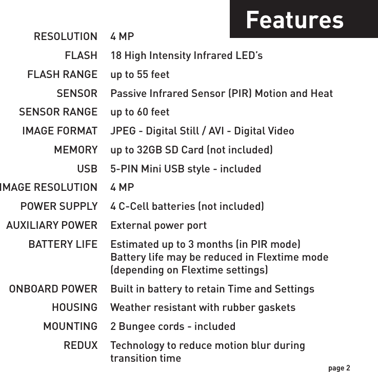 IncludesFeaturesUSB Cable 2 - Bungee Cords User ManualCamera UnitFlextime PlayerSoftwareRESOLUTIONFLASHFLASH RANGESENSORSENSOR RANGEIMAGE FORMATMEMORYUSBIMAGE RESOLUTIONPOWER SUPPLYAUXILIARY POWERBATTERY LIFEONBOARD POWERHOUSINGMOUNTINGREDUX4 MP18 High Intensity Infrared LED’sup to 55 feetPassive Infrared Sensor (PIR) Motion and Heatup to 60 feetJPEG - Digital Still / AVI - Digital Videoup to 32GB SD Card (not included)5-PIN Mini USB style - included4 MP4 C-Cell batteries (not included)External power portEstimated up to 3 months (in PIR mode)Battery life may be reduced in Flextime mode(depending on Flextime settings)Built in battery to retain Time and SettingsWeather resistant with rubber gaskets2 Bungee cords - includedTechnology to reduce motion blur duringtransition timepage 1page 2NOTE: Flextime Player Software is optional.Flextime files can be played by using most media players.