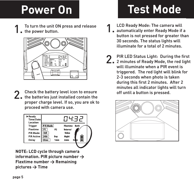 Power OnSetting Time1.Check the battery level icon to ensure the batteries just installed contain the proper charge level. If so, you are ok to proceed with camera use.2.To turn the unit ON press and release the power button.1. To change date and time, start by pressing and release the center navigation button to set the hour. 2. Press the left or right navigation button to go up or down in sequence.3. When the hour is set, repeat steps 1 and 2 to set the minutes.POWERPOWERPOWERPOWERpage 5page 6NOTE: LCD cycle through camera information. PIR picture number &gt; Flextime number &gt; Remaining pictures &gt; TimeTest ModePOWERPIR LED Status Light:  During the first 2 minutes of Ready Mode, the red light will illuminate when a PIR event is triggered.  The red light will blink for 2-3 seconds when photo is taken during this first 2 minutes.  After 2 minutes all indicator lights will turn off until a button is pressed.1. LCD Ready Mode: The camera will automatically enter Ready Mode if a button is not pressed for greater than 30 seconds. The status lights will illuminate for a total of 2 minutes.2.Power SaveAfter 30 seconds without any buttons being pushed, the LCD will turn off and camera enters into Power Save or Ready Mode.1.The LCD screen can be awakened by pressing the Power button briefly.      Note: The LCD will not “wake up” when camera is writing to memory.2.