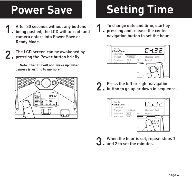 Power OnSetting Time1.Check the battery level icon to ensure the batteries just installed contain the proper charge level. If so, you are ok to proceed with camera use.2.To turn the unit ON press and release the power button.1. To change date and time, start by pressing and release the center navigation button to set the hour. 2. Press the left or right navigation button to go up or down in sequence.3. When the hour is set, repeat steps 1 and 2 to set the minutes.POWERPOWERPOWERPOWERpage 5page 6NOTE: LCD cycle through camera information. PIR picture number &gt; Flextime number &gt; Remaining pictures &gt; TimeTest ModePOWERPIR LED Status Light:  During the first 2 minutes of Ready Mode, the red light will illuminate when a PIR event is triggered.  The red light will blink for 2-3 seconds when photo is taken during this first 2 minutes.  After 2 minutes all indicator lights will turn off until a button is pressed.1. LCD Ready Mode: The camera will automatically enter Ready Mode if a button is not pressed for greater than 30 seconds. The status lights will illuminate for a total of 2 minutes.2.Power SaveAfter 30 seconds without any buttons being pushed, the LCD will turn off and camera enters into Power Save or Ready Mode.1.The LCD screen can be awakened by pressing the Power button briefly.      Note: The LCD will not “wake up” when camera is writing to memory.2.