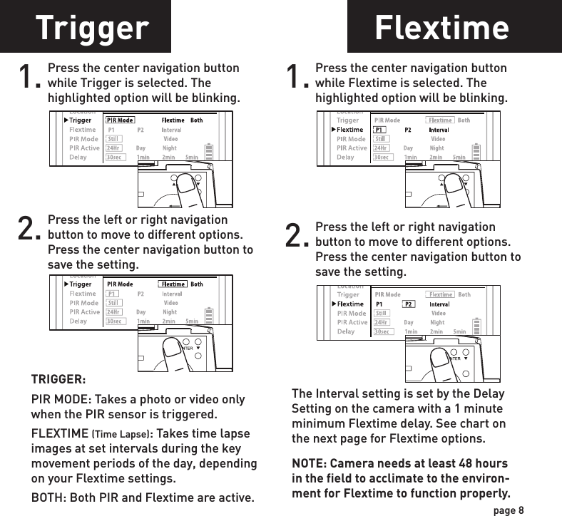 Setting DateTrigger FlextimeLocation1. Press the center navigation button after setting the minute to change the Day.2. Press the left or right navigation button to go up or down in sequence.3. When the DAY is set, repeat steps 1 and 2 to set the Month and Year.POWERPOWERPOWERPOWER1. Press the center navigation button while Location is selected. The first character will be blinking.1. Press the center navigation button while Trigger is selected. The highlighted option will be blinking.2. Press the left or right navigation button to move to different options. Press the center navigation button to save the setting.2. Press the left or right navigation button to go up or down in sequence. Press the center navigation button when the character shown is what you want and move to the next character. 3. Repeat steps 1 and 2 to set the rest of the characters. Press the center navigation button to skip spaces and save the location name.POWERPOWERPOWERPOWERPOWERPOWERPOWERPOWER1. Press the center navigation button while Flextime is selected. The highlighted option will be blinking.2. Press the left or right navigation button to move to different options. Press the center navigation button to save the setting.POWERPOWERPOWERPOWERpage 7page 8The Interval setting is set by the Delay Setting on the camera with a 1 minute minimum Flextime delay. See chart on the next page for Flextime options.NOTE: Camera needs at least 48 hours in the field to acclimate to the environ-ment for Flextime to function properly.TRIGGER:PIR MODE: Takes a photo or video only when the PIR sensor is triggered.FLEXTIME (Time Lapse): Takes time lapse images at set intervals during the key movement periods of the day, depending on your Flextime settings.BOTH: Both PIR and Flextime are active.