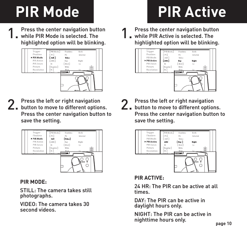 PIR Mode1. Press the center navigation button while PIR Mode is selected. The highlighted option will be blinking. PIR MODE:STILL: The camera takes still photographs.VIDEO: The camera takes 30 second videos.2. Press the left or right navigation button to move to different options. Press the center navigation button to save the setting.POWERPOWERPOWERPOWERPIR Active1. Press the center navigation button while PIR Active is selected. The highlighted option will be blinking.PIR ACTIVE:24 HR: The PIR can be active at all times.DAY: The PIR can be active in daylight hours only.NIGHT: The PIR can be active in nighttime hours only.2. Press the left or right navigation button to move to different options. Press the center navigation button to save the setting.POWERPOWERPOWERPOWERpage 9page 10Flextime period:1. 15 min before Sunrise to 1 hour after Sunrise.2. 1 hour before Sunset to 15 min after SunsetFlextime period:1. 15 min before Sunrise to 1 hour after Sunrise.2. 1 hour before Sunset to 15 min after SunsetFlextime period:1. 15 min before Sunrise to 15 min after Sunset1 HOURAFTERSUNRISE1 HOURBEFORESUNSET15 MINUTESBEFORESUNRISE15 MINUTESAFTERSUNSETFLEXTIME FLEXTIMEFLEXTIME FLEXTIMEPIRINACTIVECamera is inactive before and after Flextime periods. Flextime is active twice a day.Flextime is active twice a day.Flextime is active during daytime.Camera is in PIR mode before and after Flextime periods.Camera is in PIR mode before and after Flextime periods.INACTIVEINACTIVEINACTIVEINACTIVEINACTIVEPIRPIRFLEXTIMEPIR PIRP1FLEXTIME selectedBOTH selectedP2INTERVALFlextime + PIR period:1. 15 min before Sunrise to 1 hour after Sunrise.2. 1 hour before Sunset to 15 min after SunsetFlextime + PIR period:1. 15 min before Sunrise to 1 hour after Sunrise.2. 1 hour before Sunset to 15 min after SunsetFlextime + PIR period:1. 15 min before Sunrise to 15 min after SunsetP1P2INTERVAL1 HOURAFTERSUNRISE1 HOURBEFORESUNSET15 MINUTESBEFORESUNRISE15 MINUTESAFTERSUNSETFLEXTIME FLEXTIMEFLEXTIME FLEXTIMEPIRPIR PIRPIR PIRPIRPIRFLEXTIME &amp; PIRPIR PIRCamera is inactive before and after Flextime + PIR periods. Flextime + PIR is active twice a day.Camera is in PIR mode before and after Flextime + PIR periods. Flextime + PIR is active twice a day.Camera is in PIR mode before and after Flextime + PIR periods. Flextime + PIR is active during daytime.