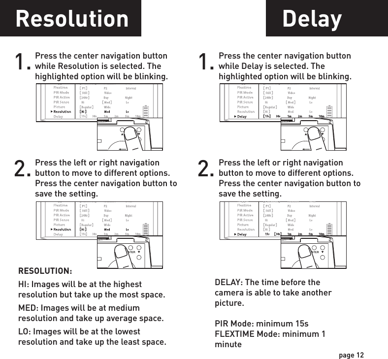 page 11page 12Picture1. Press the center navigation button while Picture is selected. The highlighted option will be blinking.PICTURE:REGULAR: Images taken will be in regular angle or 4:3 aspect ratio.WIDE: Images taken will be in wide angle or 16:9 aspect ratio.2. Press the left or right navigation button to move to different options. Press the center navigation button to save the setting.POWERPOWERPOWERPOWERResolution1. Press the center navigation button while Resolution is selected. The highlighted option will be blinking.RESOLUTION:HI: Images will be at the highest resolution but take up the most space.MED: Images will be at medium resolution and take up average space.LO: Images will be at the lowest resolution and take up the least space.2. Press the left or right navigation button to move to different options. Press the center navigation button to save the setting.POWERPOWERPOWERPOWERDelay1. Press the center navigation button while Delay is selected. The highlighted option will be blinking.2. Press the left or right navigation button to move to different options. Press the center navigation button to save the setting.POWERPOWERPOWERPOWERPIR Sensitivity1. Press the center navigation button while PIR Sense is selected. The highlighted option will be blinking.PIR SENSE:HI: The PIR detects the smallest movement.MED: (Default) The PIR detects most common size movements.LO: The PIR detects only larger movements.2. Press the left or right navigation button to move to different options. Press the center navigation button to save the setting.POWERPOWERPOWERPOWERDELAY: The time before the camera is able to take another picture.PIR Mode: minimum 15sFLEXTIME Mode: minimum 1 minute