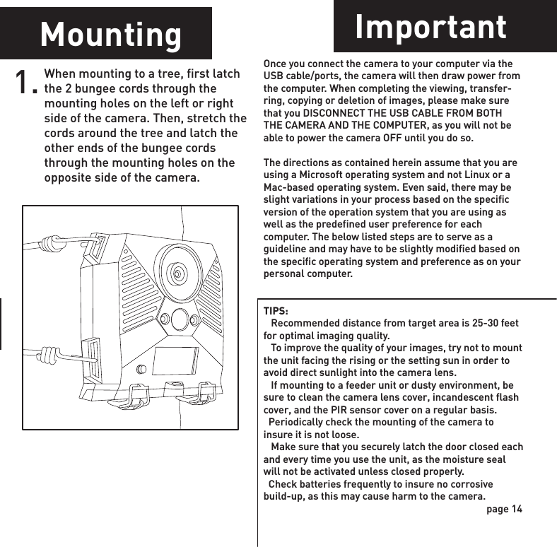 Power OffMounting ImportantPower PortImage Stamp1. WGI Cameras come standard with an external power port. You must open the weather resistant cover and use a Wildgame Innovations 6 Volt camera battery accessory.1.When mounting to a tree, first latch the 2 bungee cords through the mounting holes on the left or right side of the camera. Then, stretch the cords around the tree and latch the other ends of the bungee cords through the mounting holes on the opposite side of the camera. 1. Once you connect the camera to your computer via the USB cable/ports, the camera will then draw power from the computer. When completing the viewing, transfer-ring, copying or deletion of images, please make sure that you DISCONNECT THE USB CABLE FROM BOTH THE CAMERA AND THE COMPUTER, as you will not be able to power the camera OFF until you do so.The directions as contained herein assume that you are using a Microsoft operating system and not Linux or a Mac-based operating system. Even said, there may be slight variations in your process based on the specific version of the operation system that you are using as well as the predefined user preference for each computer. The below listed steps are to serve as a guideline and may have to be slightly modified based on the specific operating system and preference as on your personal computer.TIPS:    Recommended distance from target area is 25-30 feet for optimal imaging quality.    To improve the quality of your images, try not to mount the unit facing the rising or the setting sun in order to avoid direct sunlight into the camera lens.   If mounting to a feeder unit or dusty environment, be sure to clean the camera lens cover, incandescent flash cover, and the PIR sensor cover on a regular basis.  Periodically check the mounting of the camera to insure it is not loose.   Make sure that you securely latch the door closed each and every time you use the unit, as the moisture seal will not be activated unless closed properly.  Check batteries frequently to insure no corrosive build-up, as this may cause harm to the camera.To turn the unit off, first wake up the LCD screen and then depress and hold the power button until the LCD turns off.page 13page 14Pictures Display:-Temperature- Time- Date- Moon Phase- Photo Count- Location076F      08:15PM      11-12-2011             0290        T08