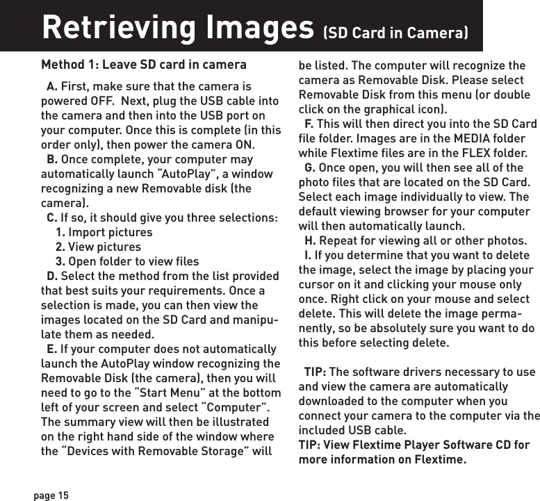 Retrieving Images (SD Card in Camera)Retrieving Images (SD Card reader)Method 1: Leave SD card in camera  A. First, make sure that the camera is powered OFF.  Next, plug the USB cable into the camera and then into the USB port on your computer. Once this is complete (in this order only), then power the camera ON.    B. Once complete, your computer may automatically launch “AutoPlay”, a window recognizing a new Removable disk (the camera).   C. If so, it should give you three selections:     1. Import pictures     2. View pictures     3. Open folder to view files  D. Select the method from the list provided that best suits your requirements. Once a selection is made, you can then view the images located on the SD Card and manipu-late them as needed.  E. If your computer does not automatically launch the AutoPlay window recognizing the Removable Disk (the camera), then you will need to go to the “Start Menu” at the bottom left of your screen and select “Computer”. The summary view will then be illustrated on the right hand side of the window where the “Devices with Removable Storage” will   Method 2: Remove SD card and use card reader  A. First, remove the SD Card from the camera unit itself by pressing on it to where it automatically ejects.   B. Next, insert the SD card into your SD card reader.   C. Once inserted into your computer it may automatically launch “AutoPlay”, a window recognizing a new Secure Digital Storage Device (the SD Card).   D. If so, it should list several options for the next steps (not limited to the following):    1. Picture Options         a. Import pictures         b. View pictures         c. Copy Disc         d. Transfer pictures    2. General Options         a. Open folder to view files  E. Select the method from the list provided that best suits your requirements. If the selection is made to “View pictures”, you can then view the images located on the SD Card and manipulate them as needed.  F. If your computer does not automatically launch the AutoPlay window recognizing the Removable Disk (the SD Card), then you will need to go to the “Start Menu” at the bottom  left of your screen and select “Computer”. The summary view will then be illustrated on the right hand side of the window where by the “Devices with Removable Storage” will be listed. The computer will recognize the reader as “Secure Digital Storage Device”. Please select “Secure Digital Storage Device” from this menu (or double click on the graphical icon).  G. This will then direct you into the SD Card file folder. Images are in the MEDIA folder while Flextime files are in the FLEX folder.  H. Once open, you will then see all of the photo files that are located on the SD Card.  Select each image individually to view. The default viewing browser for your computer will then automatically launch.  I. Repeat for viewing all or other photos.  J. If you determine that you want to delete the image, select the image by placing your cursor on it and clicking your mouse only once. Right click on your mouse and select delete. This will delete the image perma-nently, so be absolutely sure you want to do this before selecting delete.be listed. The computer will recognize the camera as Removable Disk. Please select Removable Disk from this menu (or double click on the graphical icon).  F. This will then direct you into the SD Card file folder. Images are in the MEDIA folder while Flextime files are in the FLEX folder.  G. Once open, you will then see all of the photo files that are located on the SD Card.  Select each image individually to view. The default viewing browser for your computer will then automatically launch.  H. Repeat for viewing all or other photos.  I. If you determine that you want to delete the image, select the image by placing your cursor on it and clicking your mouse only once. Right click on your mouse and select delete. This will delete the image perma-nently, so be absolutely sure you want to do this before selecting delete.  TIP: The software drivers necessary to use and view the camera are automatically downloaded to the computer when you connect your camera to the computer via the included USB cable. TIP: View Flextime Player Software CD for more information on Flextime.page 15page 16