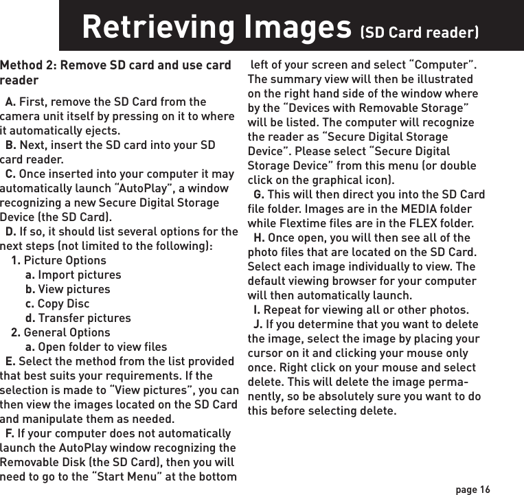 Retrieving Images (SD Card in Camera)Retrieving Images (SD Card reader)Method 1: Leave SD card in camera  A. First, make sure that the camera is powered OFF.  Next, plug the USB cable into the camera and then into the USB port on your computer. Once this is complete (in this order only), then power the camera ON.    B. Once complete, your computer may automatically launch “AutoPlay”, a window recognizing a new Removable disk (the camera).   C. If so, it should give you three selections:     1. Import pictures     2. View pictures     3. Open folder to view files  D. Select the method from the list provided that best suits your requirements. Once a selection is made, you can then view the images located on the SD Card and manipu-late them as needed.  E. If your computer does not automatically launch the AutoPlay window recognizing the Removable Disk (the camera), then you will need to go to the “Start Menu” at the bottom left of your screen and select “Computer”. The summary view will then be illustrated on the right hand side of the window where the “Devices with Removable Storage” will   Method 2: Remove SD card and use card reader  A. First, remove the SD Card from the camera unit itself by pressing on it to where it automatically ejects.   B. Next, insert the SD card into your SD card reader.   C. Once inserted into your computer it may automatically launch “AutoPlay”, a window recognizing a new Secure Digital Storage Device (the SD Card).   D. If so, it should list several options for the next steps (not limited to the following):    1. Picture Options         a. Import pictures         b. View pictures         c. Copy Disc         d. Transfer pictures    2. General Options         a. Open folder to view files  E. Select the method from the list provided that best suits your requirements. If the selection is made to “View pictures”, you can then view the images located on the SD Card and manipulate them as needed.  F. If your computer does not automatically launch the AutoPlay window recognizing the Removable Disk (the SD Card), then you will need to go to the “Start Menu” at the bottom  left of your screen and select “Computer”. The summary view will then be illustrated on the right hand side of the window where by the “Devices with Removable Storage” will be listed. The computer will recognize the reader as “Secure Digital Storage Device”. Please select “Secure Digital Storage Device” from this menu (or double click on the graphical icon).  G. This will then direct you into the SD Card file folder. Images are in the MEDIA folder while Flextime files are in the FLEX folder.  H. Once open, you will then see all of the photo files that are located on the SD Card.  Select each image individually to view. The default viewing browser for your computer will then automatically launch.  I. Repeat for viewing all or other photos.  J. If you determine that you want to delete the image, select the image by placing your cursor on it and clicking your mouse only once. Right click on your mouse and select delete. This will delete the image perma-nently, so be absolutely sure you want to do this before selecting delete.be listed. The computer will recognize the camera as Removable Disk. Please select Removable Disk from this menu (or double click on the graphical icon).  F. This will then direct you into the SD Card file folder. Images are in the MEDIA folder while Flextime files are in the FLEX folder.  G. Once open, you will then see all of the photo files that are located on the SD Card.  Select each image individually to view. The default viewing browser for your computer will then automatically launch.  H. Repeat for viewing all or other photos.  I. If you determine that you want to delete the image, select the image by placing your cursor on it and clicking your mouse only once. Right click on your mouse and select delete. This will delete the image perma-nently, so be absolutely sure you want to do this before selecting delete.  TIP: The software drivers necessary to use and view the camera are automatically downloaded to the computer when you connect your camera to the computer via the included USB cable. TIP: View Flextime Player Software CD for more information on Flextime.page 15page 16