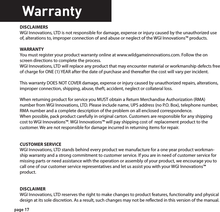 WarrantyFCC CEDISCLAIMERSWGI Innovations, LTD is not responsible for damage, expense or injury caused by the unauthorized use of, alterations to, improper connection of and abuse or neglect of the WGI Innovations™ products.WARRANTYYou must register your product warranty online at www.wildgameinnovations.com. Follow the on screen directions to complete the process.WGI Innovations, LTD will replace any product that may encounter material or workmanship defects free of charge for ONE (1) YEAR after the date of purchase and thereafter the cost will vary per incident. This warranty DOES NOT COVER damage, expense or injury caused by unauthorized repairs, alterations, improper connection, shipping, abuse, theft, accident, neglect or collateral loss.When returning product for service you MUST obtain a Return Merchandise Authorization (RMA) number from WGI Innovations, LTD. Please include name, UPS address (no P.O. Box), telephone number, RMA number and a complete description of the problem on all enclosed correspondence.When possible, pack product carefully in original carton. Customers are responsible for any shipping cost to WGI Innovations™. WGI Innovations™ will pay shipping cost of  replacement product to the customer. We are not responsible for damage incurred in returning items for repair.CUSTOMER SERVICE WGI Innovations, LTD stands behind every product we manufacture for a one year product workman-ship warranty and a strong commitment to customer service. If you are in need of customer service for missing parts or need assistance with the operation or assembly of your product, we encourage you to call one of our customer service representatives and let us assist you with your WGI Innovations™ product.DISCLAIMERWGI Innovations, LTD reserves the right to make changes to product features, functionality and physical design at its sole discretion. As a result, such changes may not be reected in this version of the manual.FCC STATEMENTProduct Name: Game Trail CameraTrade Name: Wildgame Innovations Model# N6EThis device complies with Part 15 of the FCC Rules. Operation is subject to the following two criteria: (1) This device may not cause harmful interference, and (2) This device must accept any interference received, including interference that may cause undesired operation.Warning: Changes or modications to this unit not expressly approved by the party responsible for compliance could void the user’s authority to operate the equipment.NOTE: This equipment has been tested and found to comply with the limits for a Class B digital device, pursuant to Part 15 of the FCC Rules. These limits are designed to provide reasonable protection against harmful interference in a residential installation. This equipment generates, uses and can radiate radio frequency energy and, if not installed and used in accordance with the instructions, may cause harmful interference to radio communications. However, there is no guarantee that interference will not occur in a particular installation. If this equipment does cause harmful interference to radio or television reception, which can be determined by turning the equipment o and on, the user is encouraged to try to correct the interference by one or more of the following measures:-Reorient or relocate the receiving antenna.-Increase the separation between the equipment and receiver.-Connect the equipment into an outlet on a circuit dierent from that to which the receiver is connected.-Consult the dealer or an experienced radio/TV technician for help.page 17page 18