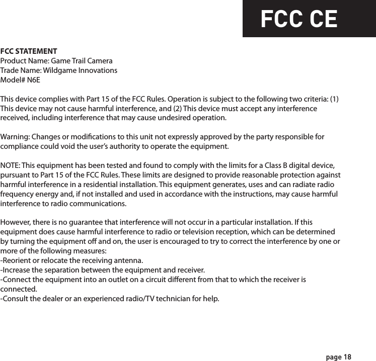 WarrantyFCC CEDISCLAIMERSWGI Innovations, LTD is not responsible for damage, expense or injury caused by the unauthorized use of, alterations to, improper connection of and abuse or neglect of the WGI Innovations™ products.WARRANTYYou must register your product warranty online at www.wildgameinnovations.com. Follow the on screen directions to complete the process.WGI Innovations, LTD will replace any product that may encounter material or workmanship defects free of charge for ONE (1) YEAR after the date of purchase and thereafter the cost will vary per incident. This warranty DOES NOT COVER damage, expense or injury caused by unauthorized repairs, alterations, improper connection, shipping, abuse, theft, accident, neglect or collateral loss.When returning product for service you MUST obtain a Return Merchandise Authorization (RMA) number from WGI Innovations, LTD. Please include name, UPS address (no P.O. Box), telephone number, RMA number and a complete description of the problem on all enclosed correspondence.When possible, pack product carefully in original carton. Customers are responsible for any shipping cost to WGI Innovations™. WGI Innovations™ will pay shipping cost of  replacement product to the customer. We are not responsible for damage incurred in returning items for repair.CUSTOMER SERVICE WGI Innovations, LTD stands behind every product we manufacture for a one year product workman-ship warranty and a strong commitment to customer service. If you are in need of customer service for missing parts or need assistance with the operation or assembly of your product, we encourage you to call one of our customer service representatives and let us assist you with your WGI Innovations™ product.DISCLAIMERWGI Innovations, LTD reserves the right to make changes to product features, functionality and physical design at its sole discretion. As a result, such changes may not be reected in this version of the manual.FCC STATEMENTProduct Name: Game Trail CameraTrade Name: Wildgame Innovations Model# N6EThis device complies with Part 15 of the FCC Rules. Operation is subject to the following two criteria: (1) This device may not cause harmful interference, and (2) This device must accept any interference received, including interference that may cause undesired operation.Warning: Changes or modications to this unit not expressly approved by the party responsible for compliance could void the user’s authority to operate the equipment.NOTE: This equipment has been tested and found to comply with the limits for a Class B digital device, pursuant to Part 15 of the FCC Rules. These limits are designed to provide reasonable protection against harmful interference in a residential installation. This equipment generates, uses and can radiate radio frequency energy and, if not installed and used in accordance with the instructions, may cause harmful interference to radio communications. However, there is no guarantee that interference will not occur in a particular installation. If this equipment does cause harmful interference to radio or television reception, which can be determined by turning the equipment o and on, the user is encouraged to try to correct the interference by one or more of the following measures:-Reorient or relocate the receiving antenna.-Increase the separation between the equipment and receiver.-Connect the equipment into an outlet on a circuit dierent from that to which the receiver is connected.-Consult the dealer or an experienced radio/TV technician for help.page 17page 18