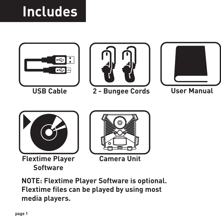 IncludesFeaturesUSB Cable 2 - Bungee Cords User ManualCamera UnitFlextime PlayerSoftwareRESOLUTIONFLASHFLASH RANGESENSORSENSOR RANGEIMAGE FORMATMEMORYUSBIMAGE RESOLUTIONPOWER SUPPLYAUXILIARY POWERBATTERY LIFEONBOARD POWERHOUSINGMOUNTINGREDUXMAX: 6 MP30 High Intensity Infrared LED’sup to 65 feetPassive Infrared Sensor (PIR) Motion and Heatup to 60 feetJPEG - Digital Still / AVI - Digital Videoup to 32GB SD Card (not included)5-PIN Mini USB style - includedHigh (6MP)Medium (4MP)Low (2MP)4 C-Cell batteries (not included)External power portEstimated up to 3 months (in PIR mode)Battery life may be reduced in Flextime mode(depending on Flextime setting)Built in battery to retain Time and SettingsWeather resistant with rubber gaskets2 Bungee cords - includedTechnology to reduce motion blur duringtransition timepage 1page 2NOTE: Flextime Player Software is optional.Flextime files can be played by using most media players.