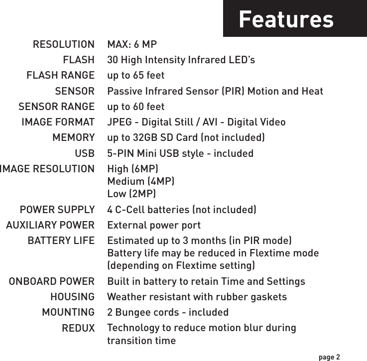 IncludesFeaturesUSB Cable 2 - Bungee Cords User ManualCamera UnitFlextime PlayerSoftwareRESOLUTIONFLASHFLASH RANGESENSORSENSOR RANGEIMAGE FORMATMEMORYUSBIMAGE RESOLUTIONPOWER SUPPLYAUXILIARY POWERBATTERY LIFEONBOARD POWERHOUSINGMOUNTINGREDUXMAX: 6 MP30 High Intensity Infrared LED’sup to 65 feetPassive Infrared Sensor (PIR) Motion and Heatup to 60 feetJPEG - Digital Still / AVI - Digital Videoup to 32GB SD Card (not included)5-PIN Mini USB style - includedHigh (6MP)Medium (4MP)Low (2MP)4 C-Cell batteries (not included)External power portEstimated up to 3 months (in PIR mode)Battery life may be reduced in Flextime mode(depending on Flextime setting)Built in battery to retain Time and SettingsWeather resistant with rubber gaskets2 Bungee cords - includedTechnology to reduce motion blur duringtransition timepage 1page 2NOTE: Flextime Player Software is optional.Flextime files can be played by using most media players.