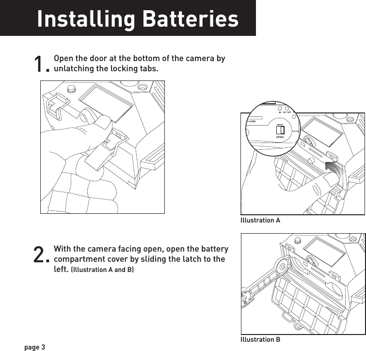 Installing BatteriesOpen the door at the bottom of the camera by unlatching the locking tabs.1.With the camera facing open, open the battery compartment cover by sliding the latch to the left. (Illustration A and B)2.With the bottom of the camera towards you, load two C-cell batteries with the positive ends towards you in the left battery chamber and load two C-cell batteries with the negative ends towards you in the right battery chamber.3.Close battery compartment cover. To latch the cover simply pull the latch slightly to the left as you close the battery compartment cover.4.Load SD memory card (up to 32GB not included) into the SD card slot with the connectors facing up.5. Illustration A Illustration BPOWERTIPS:    Make sure the SD Card is unlocked (small switch on the side of the SD Card) or the camera LCD will read “LOCK”.page 3page 4