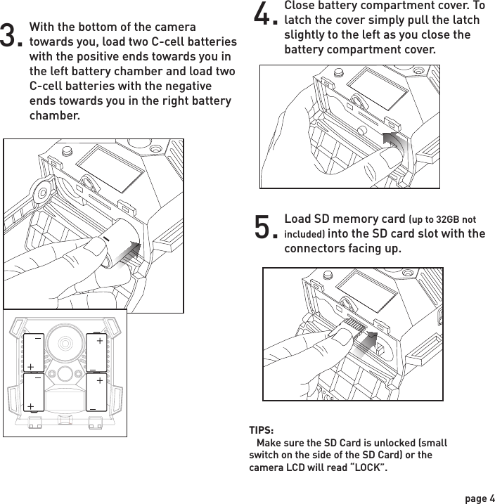 Installing BatteriesOpen the door at the bottom of the camera by unlatching the locking tabs.1.With the camera facing open, open the battery compartment cover by sliding the latch to the left. (Illustration A and B)2.With the bottom of the camera towards you, load two C-cell batteries with the positive ends towards you in the left battery chamber and load two C-cell batteries with the negative ends towards you in the right battery chamber.3.Close battery compartment cover. To latch the cover simply pull the latch slightly to the left as you close the battery compartment cover.4.Load SD memory card (up to 32GB not included) into the SD card slot with the connectors facing up.5. Illustration A Illustration BPOWERTIPS:    Make sure the SD Card is unlocked (small switch on the side of the SD Card) or the camera LCD will read “LOCK”.page 3page 4