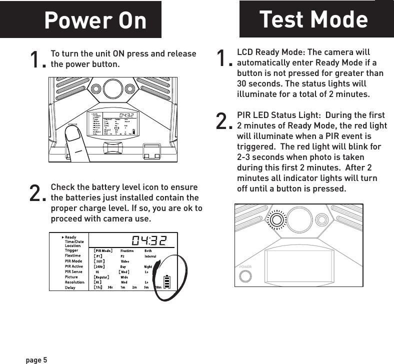 Power SavePower OnSetting Time1.Check the battery level icon to ensure the batteries just installed contain the proper charge level. If so, you are ok to proceed with camera use.2.To turn the unit ON press and release the power button.1. To change date and time, start by pressing and release the center navigation button to set the hour. 2. Press the left or right navigation button to go up or down in sequence.3. When the hour is set, repeat steps 1 and 2 to set the minutes.POWERPOWERPOWERPOWERpage 5page 6Test ModePOWERPIR LED Status Light:  During the first 2 minutes of Ready Mode, the red light will illuminate when a PIR event is triggered.  The red light will blink for 2-3 seconds when photo is taken during this first 2 minutes.  After 2 minutes all indicator lights will turn off until a button is pressed.1. LCD Ready Mode: The camera will automatically enter Ready Mode if a button is not pressed for greater than 30 seconds. The status lights will illuminate for a total of 2 minutes.2.After 30 seconds without any buttons being pushed, the LCD will turn off and camera enters into Power Save or Ready Mode.1.The LCD screen can be awakened by pressing the Power button briefly.      Note: The LCD will not “wake up” when camera is writing to memory.2.