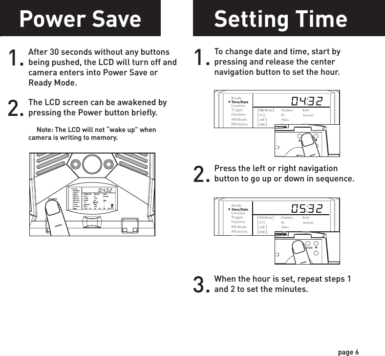 Power SavePower OnSetting Time1.Check the battery level icon to ensure the batteries just installed contain the proper charge level. If so, you are ok to proceed with camera use.2.To turn the unit ON press and release the power button.1. To change date and time, start by pressing and release the center navigation button to set the hour. 2. Press the left or right navigation button to go up or down in sequence.3. When the hour is set, repeat steps 1 and 2 to set the minutes.POWERPOWERPOWERPOWERpage 5page 6Test ModePOWERPIR LED Status Light:  During the first 2 minutes of Ready Mode, the red light will illuminate when a PIR event is triggered.  The red light will blink for 2-3 seconds when photo is taken during this first 2 minutes.  After 2 minutes all indicator lights will turn off until a button is pressed.1. LCD Ready Mode: The camera will automatically enter Ready Mode if a button is not pressed for greater than 30 seconds. The status lights will illuminate for a total of 2 minutes.2.After 30 seconds without any buttons being pushed, the LCD will turn off and camera enters into Power Save or Ready Mode.1.The LCD screen can be awakened by pressing the Power button briefly.      Note: The LCD will not “wake up” when camera is writing to memory.2.