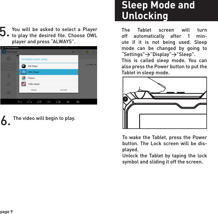 Sleep Mode and UnlockingThe Tablet screen will turn off automatically after 1 min-ute if it is not being used. Sleep mode can be changed by going to “Settings”&gt;”Display”&gt;”Sleep”.This is called sleep mode. You can also press the Power button to put the Tablet in sleep mode.To wake the Tablet, press the Power button. The Lock screen will be dis-played.Unlock the Tablet by taping the lock symbol and sliding it off the screen.5. You will be asked to select a Player to play the desired file. Choose OWL player and press “ALWAYS”.6. The video will begin to play.page 9