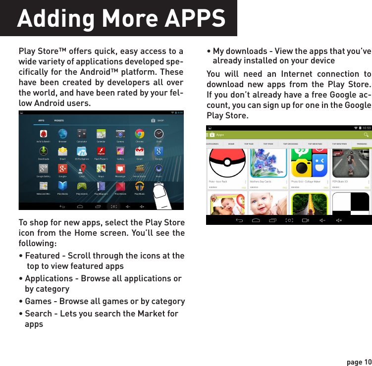 Adding More APPSPlay Store™ offers quick, easy access to a wide variety of applications developed spe-cifically for the Android™ platform. These have been created by developers all over the world, and have been rated by your fel-low Android users.To shop for new apps, select the Play Store icon from the Home screen. You’ll see the following:• Featured - Scroll through the icons at the     top to view featured apps• Applications - Browse all applications or    by category• Games - Browse all games or by category• Search - Lets you search the Market for    apps• My downloads - View the apps that you’ve   already installed on your deviceYou will need an Internet connection to download new apps from the Play Store. If you don’t already have a free Google ac-count, you can sign up for one in the Google Play Store.page 10