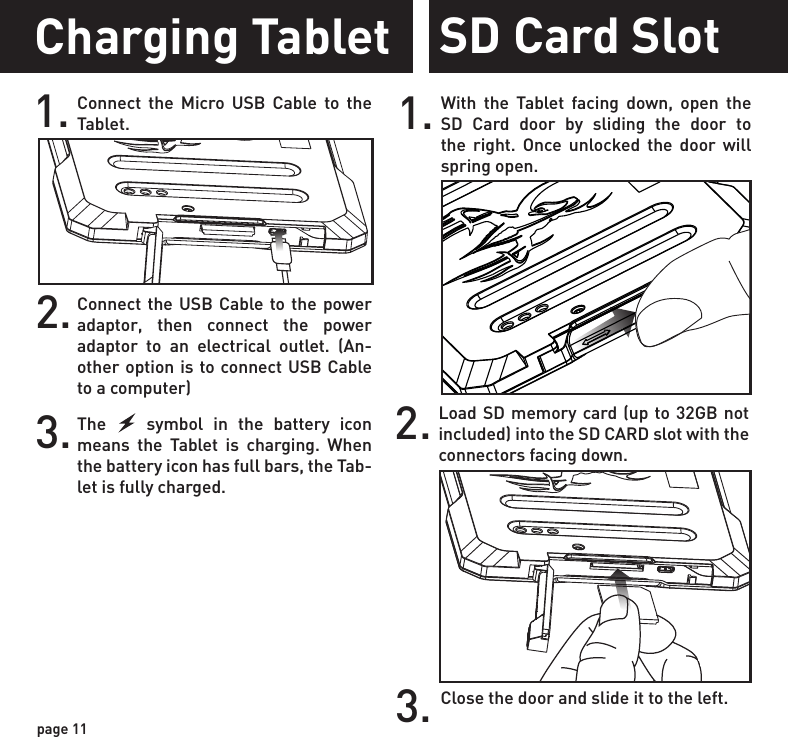 2. Load SD memory card (up to 32GB not included) into the SD CARD slot with the connectors facing down.SD Card Slot1. With the Tablet facing down, open the SD Card door by sliding the door to the right. Once unlocked the door will spring open.3. Close the door and slide it to the left.Charging Tablet1. Connect the Micro USB Cable to the Tablet.2.Connect the USB Cable to the power adaptor, then connect the power adaptor to an electrical outlet. (An-other option is to connect USB Cable to a computer)3.The    symbol in the battery icon means the Tablet is charging. When the battery icon has full bars, the Tab-let is fully charged.page 11