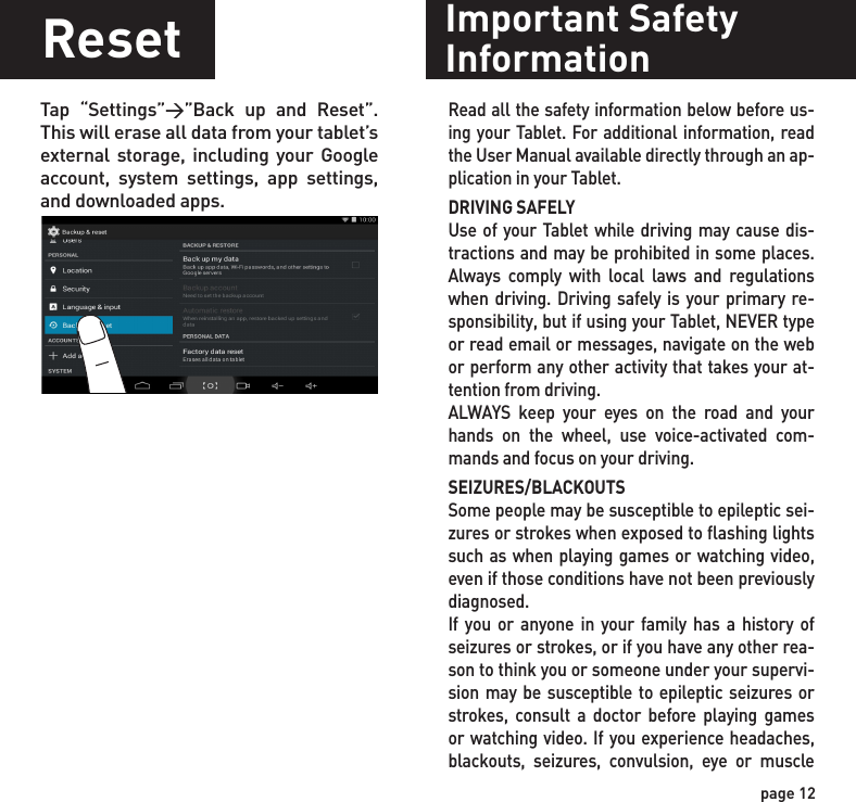 page 12ResetTap “Settings”&gt;”Back up and Reset”. This will erase all data from your tablet’s external storage, including your Google account, system settings, app settings, and downloaded apps.Important SafetyInformationRead all the safety information below before us-ing your Tablet. For additional information, read the User Manual available directly through an ap-plication in your Tablet.DRIVING SAFELYUse of your Tablet while driving may cause dis-tractions and may be prohibited in some places. Always comply with local laws and regulations when driving. Driving safely is your primary re-sponsibility, but if using your Tablet, NEVER type or read email or messages, navigate on the web or perform any other activity that takes your at-tention from driving.ALWAYS keep your eyes on the road and your hands on the wheel, use voice-activated com-mands and focus on your driving.SEIZURES/BLACKOUTSSome people may be susceptible to epileptic sei-zures or strokes when exposed to flashing lights such as when playing games or watching video, even if those conditions have not been previously diagnosed.If you or anyone in your family has a history of seizures or strokes, or if you have any other rea-son to think you or someone under your supervi-sion may be susceptible to epileptic seizures or strokes, consult a doctor before playing games or watching video. If you experience headaches, blackouts, seizures, convulsion, eye or muscle 