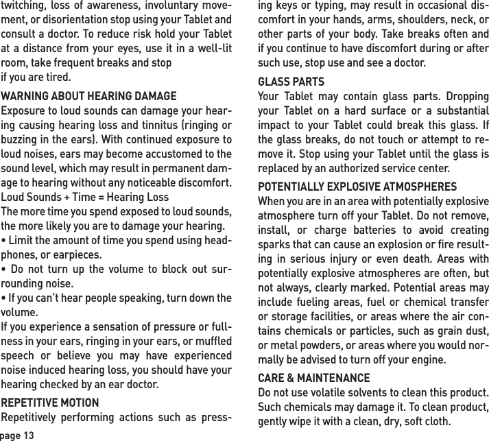 ing keys or typing, may result in occasional dis-comfort in your hands, arms, shoulders, neck, or other parts of your body. Take breaks often and if you continue to have discomfort during or after such use, stop use and see a doctor.GLASS PARTSYour Tablet may contain glass parts. Dropping your Tablet on a hard surface or a substantial impact to your Tablet could break this glass. If the glass breaks, do not touch or attempt to re-move it. Stop using your Tablet until the glass is replaced by an authorized service center.POTENTIALLY EXPLOSIVE ATMOSPHERESWhen you are in an area with potentially explosive atmosphere turn off your Tablet. Do not remove, install, or charge batteries to avoid creating sparks that can cause an explosion or fire result-ing in serious injury or even death. Areas with potentially explosive atmospheres are often, but not always, clearly marked. Potential areas may include fueling areas, fuel or chemical transfer or storage facilities, or areas where the air con-tains chemicals or particles, such as grain dust, or metal powders, or areas where you would nor-mally be advised to turn off your engine.CARE &amp; MAINTENANCEDo not use volatile solvents to clean this product. Such chemicals may damage it. To clean product, gently wipe it with a clean, dry, soft cloth.twitching, loss of awareness, involuntary move-ment, or disorientation stop using your Tablet and consult a doctor. To reduce risk hold your Tablet at a distance from your eyes, use it in a well-lit room, take frequent breaks and stopif you are tired.WARNING ABOUT HEARING DAMAGEExposure to loud sounds can damage your hear-ing causing hearing loss and tinnitus (ringing or buzzing in the ears). With continued exposure to loud noises, ears may become accustomed to the sound level, which may result in permanent dam-age to hearing without any noticeable discomfort.Loud Sounds + Time = Hearing LossThe more time you spend exposed to loud sounds, the more likely you are to damage your hearing.• Limit the amount of time you spend using head-phones, or earpieces.• Do not turn up the volume to block out sur-rounding noise.• If you can’t hear people speaking, turn down the volume.If you experience a sensation of pressure or full-ness in your ears, ringing in your ears, or muffled speech or believe you may have experienced noise induced hearing loss, you should have your hearing checked by an ear doctor.REPETITIVE MOTIONRepetitively performing actions such as press-page 13