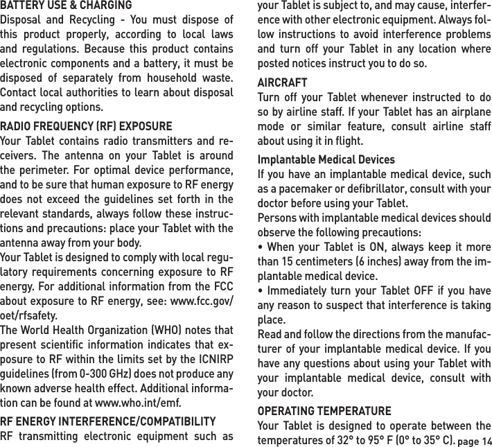 page 14BATTERY USE &amp; CHARGINGDisposal and Recycling - You must dispose of this product properly, according to local laws and regulations. Because this product contains electronic components and a battery, it must be disposed of separately from household waste. Contact local authorities to learn about disposal and recycling options.RADIO FREQUENCY (RF) EXPOSUREYour Tablet contains radio transmitters and re-ceivers. The antenna on your Tablet is around the perimeter. For optimal device performance, and to be sure that human exposure to RF energy does not exceed the guidelines set forth in the relevant standards, always follow these instruc-tions and precautions: place your Tablet with the antenna away from your body.Your Tablet is designed to comply with local regu-latory requirements concerning exposure to RF energy. For additional information from the FCC about exposure to RF energy, see: www.fcc.gov/oet/rfsafety.The World Health Organization (WHO) notes that present scientific information indicates that ex-posure to RF within the limits set by the ICNIRP guidelines (from 0-300 GHz) does not produce any known adverse health effect. Additional informa-tion can be found at www.who.int/emf.RF ENERGY INTERFERENCE/COMPATIBILITYRF transmitting electronic equipment such as your Tablet is subject to, and may cause, interfer-ence with other electronic equipment. Always fol-low instructions to avoid interference problems and turn off your Tablet in any location where posted notices instruct you to do so.AIRCRAFTTurn off your Tablet whenever instructed to do so by airline staff. If your Tablet has an airplane mode or similar feature, consult airline staff about using it in flight.Implantable Medical DevicesIf you have an implantable medical device, such as a pacemaker or defibrillator, consult with your doctor before using your Tablet.Persons with implantable medical devices should observe the following precautions:• When your Tablet is ON, always keep it more than 15 centimeters (6 inches) away from the im-plantable medical device.• Immediately turn your Tablet OFF if you have any reason to suspect that interference is taking place.Read and follow the directions from the manufac-turer of your implantable medical device. If you have any questions about using your Tablet with your implantable medical device, consult with your doctor.OPERATING TEMPERATUREYour Tablet is designed to operate between the temperatures of 32° to 95° F (0° to 35° C).