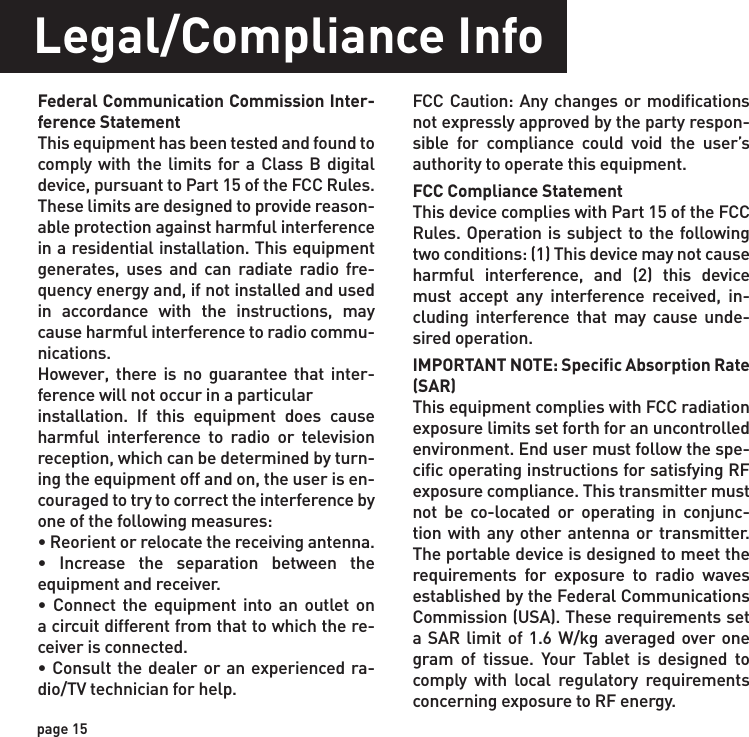 page 15Legal/Compliance InfoFederal Communication Commission Inter-ference StatementThis equipment has been tested and found to comply with the limits for a Class B digital device, pursuant to Part 15 of the FCC Rules. These limits are designed to provide reason-able protection against harmful interferencein a residential installation. This equipment generates, uses and can radiate radio fre-quency energy and, if not installed and used in accordance with the instructions, may cause harmful interference to radio commu-nications.However, there is no guarantee that inter-ference will not occur in a particularinstallation. If this equipment does cause harmful interference to radio or television reception, which can be determined by turn-ing the equipment off and on, the user is en-couraged to try to correct the interference by one of the following measures:• Reorient or relocate the receiving antenna.• Increase the separation between the equipment and receiver.• Connect the equipment into an outlet on a circuit different from that to which the re-ceiver is connected.• Consult the dealer or an experienced ra-dio/TV technician for help.FCC Caution: Any changes or modifications not expressly approved by the party respon-sible for compliance could void the user’s authority to operate this equipment.FCC Compliance StatementThis device complies with Part 15 of the FCC Rules. Operation is subject to the following two conditions: (1) This device may not cause harmful interference, and (2) this device must accept any interference received, in-cluding interference that may cause unde-sired operation.IMPORTANT NOTE: Specific Absorption Rate (SAR) This equipment complies with FCC radiation exposure limits set forth for an uncontrolled environment. End user must follow the spe-cific operating instructions for satisfying RF exposure compliance. This transmitter must not be co-located or operating in conjunc-tion with any other antenna or transmitter. The portable device is designed to meet the requirements for exposure to radio waves established by the Federal Communications Commission (USA). These requirements set a SAR limit of 1.6 W/kg averaged over one gram of tissue. Your Tablet is designed to comply with local regulatory requirements concerning exposure to RF energy.