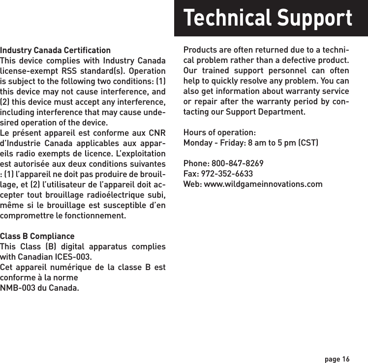 page 16Industry Canada Certification This device complies with Industry Canada license-exempt RSS standard(s). Operation is subject to the following two conditions: (1) this device may not cause interference, and (2) this device must accept any interference, including interference that may cause unde-sired operation of the device.Le présent appareil est conforme aux CNR d’Industrie Canada applicables aux appar-eils radio exempts de licence. L’exploitation est autorisée aux deux conditions suivantes : (1) l’appareil ne doit pas produire de brouil-lage, et (2) l’utilisateur de l’appareil doit ac-cepter tout brouillage radioélectrique subi, même si le brouillage est susceptible d’en compromettre le fonctionnement.Class B ComplianceThis Class (B) digital apparatus complies with Canadian ICES-003.Cet appareil numérique de la classe B est conforme à la normeNMB-003 du Canada.Technical SupportProducts are often returned due to a techni-cal problem rather than a defective product. Our trained support personnel can often help to quickly resolve any problem. You can also get information about warranty service or repair after the warranty period by con-tacting our Support Department.Hours of operation:Monday - Friday: 8 am to 5 pm (CST)Phone: 800-847-8269Fax: 972-352-6633Web: www.wildgameinnovations.com