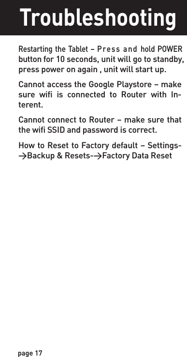 page 17TroubleshootingRestarting the Tablet  – Press and hold POWER button for 10 seconds, unit will go to standby,  press power on again , unit will start up.Cannot access the Google Playstore – make sure  wifi  is  connected  to  Router  with  In-terent.Cannot connect to Router – make sure that the wifi SSID and password is correct.How to Reset to Factory default – Settings-&gt;Backup &amp; Resets-&gt;Factory Data Reset