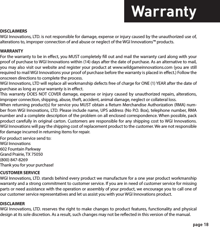 page 18WarrantyWARRANTYFor the warranty to be in eect, you MUST completely ll out and mail the warranty card along with your proof of purchase to WGI Innovations within (14) days after the date of purchase. As an alternative to mail, you may also visit our website and register your product at www.wildgameinnovations.com (you are still required to mail WGI Innovations your proof of purchase before the warranty is placed in eect.) Follow the onscreen directions to complete the process.WGI Innovations, LTD will replace all workmanship defects free of charge for ONE (1) YEAR after the date of purchase as long as your warranty is in eect.This warranty DOES NOT COVER damage, expense or injury caused by unauthorized repairs, alterations, improper connection, shipping, abuse, theft, accident, animal damage, neglect or collateral loss.When returning product(s) for service you MUST obtain a Return Merchandise Authorization (RMA) num-ber from WGI Innovations, LTD. Please include name, UPS address (No P.O. Box), telephone number, RMA number and a complete description of the problem on all enclosed correspondence. When possible, pack product carefully in original carton. Customers are responsible for any shipping cost to WGI Innovations. WGI Innovations will pay the shipping cost of replacement product to the customer. We are not responsible for damage incurred in returning items for repair. For product service send to: WGI Innovations602 Fountain ParkwayGrand Prairie, TX 75050(800) 847-8269 Thank you for your purchase!CUSTOMER SERVICEWGI Innovations, LTD. stands behind every product we manufacture for a one year product workmanship warranty and a strong commitment to customer service. If you are in need of customer service for missing parts or need assistance with the operation or assembly of your product, we encourage you to call one of our customer service representatives and let us assist you with your WGI Innovations product.DISCLAIMERSWGI Innovations, LTD. is not responsible for damage, expense or injury caused by the unauthorized use of, alterations to, improper connection of and abuse or neglect of the WGI Innovations™ products.DISCLAIMERWGI Innovations, LTD. reserves the right to make changes to product features, functionality and physical design at its sole discretion. As a result, such changes may not be reected in this version of the manual.