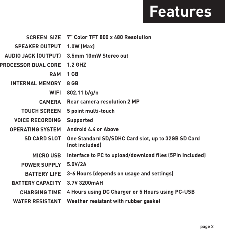 SCREEN  SIZESPEAKER OUTPUTAUDIO JACK (OUTPUT)PROCESSOR DUAL CORERAMINTERNAL MEMORYWIFICAMERATOUCH SCREENVOICE RECORDINGOPERATING SYSTEMSD CARD SLOTMICRO USBPOWER SUPPLYBATTERY LIFEBATTERY CAPACITYCHARGING TIMEWATER RESISTANT7” Color TFT 800 x 480 Resolution1.0W (Max)3.5mm 10mW Stereo out1.2 GHZ1 GB8 GB802.11 b/g/nRear camera resolution 2 MP5 point multi-touchSupportedAndroid 4.4 or AboveOne Standard SD/SDHC Card slot, up to 32GB SD Card (not included)Interface to PC to upload/download files (5Pin Included)5.0V/2A3-6 Hours (depends on usage and settings)3.7V 3200mAH4 Hours using DC Charger or 5 Hours using PC-USBWeather resistant with rubber gasketpage 2Features